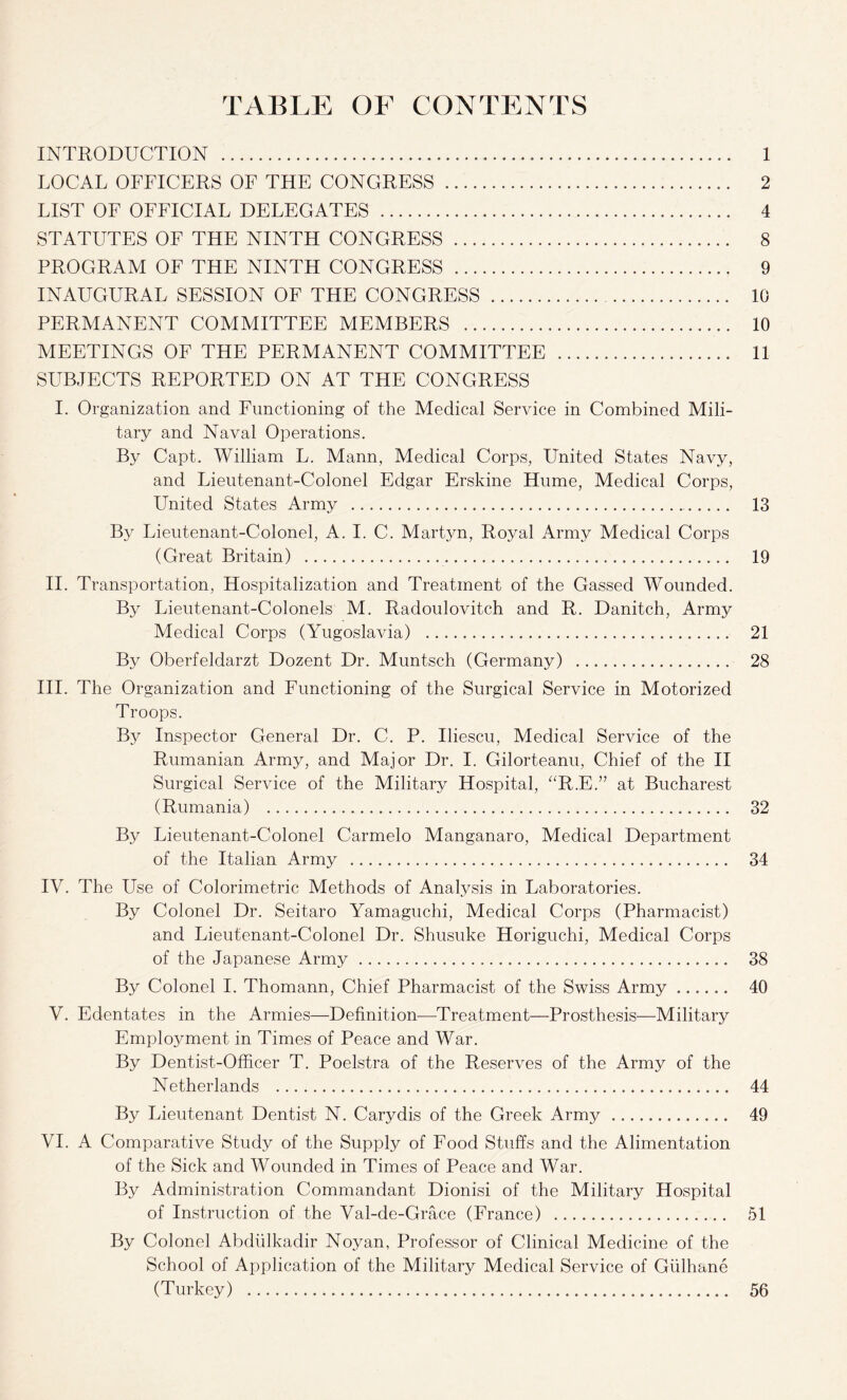 TABLE OF CONTENTS INTRODUCTION . 1 LOCAL OFFICERS OF THE CONGRESS . 2 LIST OF OFFICIAL DELEGATES . 4 STATUTES OF THE NINTH CONGRESS . 8 PROGRAM OF THE NINTH CONGRESS . 9 INAUGURAL SESSION OF THE CONGRESS . 10 PERMANENT COMMITTEE MEMBERS . 10 MEETINGS OF THE PERMANENT COMMITTEE . 11 SUBJECTS REPORTED ON AT THE CONGRESS I. Organization and Functioning of the Medical Service in Combined Mili¬ tary and Naval Operations. By Capt. William L. Mann, Medical Corps, United States Navy, and Lieutenant-Colonel Edgar Erskine Hume, Medical Corps, United States Army . 13 By Lieutenant-Colonel, A. I. C. Martyn, Royal Army Medical Corps (Great Britain) . 19 II. Transportation, Hospitalization and Treatment of the Gassed Wounded. By Lieutenant-Colonels M. Radoulovitch and R. Danitch, Army Medical Corps (Yugoslavia) . 21 By Oberfeldarzt Dozent Dr. Muntsch (Germany) . 28 III. The Organization and Functioning of the Surgical Service in Motorized Troops. By Inspector General Dr. C. P. Iliescu, Medical Service of the Rumanian Army, and Major Dr. I. Gilorteanu, Chief of the II Surgical Service of the Military Hospital, “R.E.” at Bucharest (Rumania) . 32 By Lieutenant-Colonel Carmelo Manganaro, Medical Department of the Italian Army . 34 IV. The Use of Colorimetric Methods of Analysis in Laboratories. By Colonel Dr. Seitaro Yamaguchi, Medical Corps (Pharmacist) and Lieutenant-Colonel Dr. Shusuke Horiguchi, Medical Corps of the Japanese Army. 38 By Colonel I. Thomann, Chief Pharmacist of the Swiss Army. 40 V. Edentates in the Armies—Definition—Treatment—Prosthesis—Military Employment in Times of Peace and War. By Dentist-Officer T. Poelstra of the Reserves of the Army of the Netherlands . 44 By Lieutenant Dentist N. Carydis of the Greek Army . 49 VI. A Comparative Study of the Supply of Food Stuffs and the Alimentation of the Sick and Wounded in Times of Peace and War. By Administration Commandant Dionisi of the Military Hospital of Instruction of the Val-de-Grace (France) . 51 By Colonel Abdiilkadir Noyan, Professor of Clinical Medicine of the School of Application of the Military Medical Service of Giilhane (Turkey) . 56