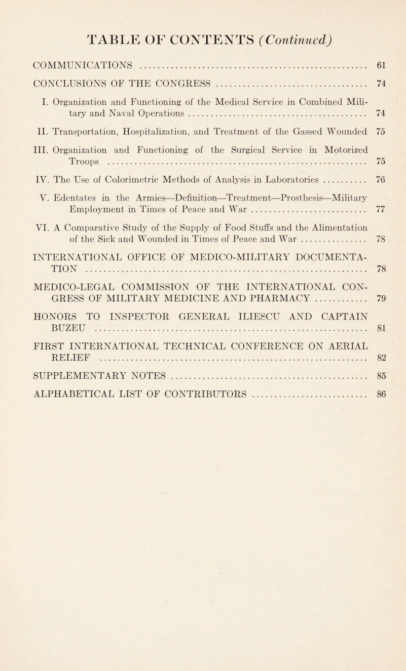 TABLE OF CONTENTS (Continued) COMMUNICATIONS . 61 CONCLUSIONS OF THE CONGRESS . 74 I. Organization and Functioning of the Medical Service in Combined Mili¬ tary and Naval Operations. 74 II. Transportation, Hospitalization, and Treatment of the Gassed Wounded 75 III. Organization and Functioning of the Surgical Service in Motorized Troops . 75 IV. The Use of Colorimetric Methods of Analysis in Laboratories. 76 V. Edentates in the Armies—Definition—Treatment—Prosthesis—Military Employment in Times of Peace and War. 77 VI. A Comparative Study of the Supply of Food Stuffs and the Alimentation of the Sick and Wounded in Times of Peace and War. 78 INTERNATIONAL OFFICE OF MEDICO-MILITARY DOCUMENTA¬ TION . 78 MEDICO-LEGAL COMMISSION OF THE INTERNATIONAL CON¬ GRESS OF MILITARY MEDICINE AND PHARMACY. 79 HONORS TO INSPECTOR GENERAL ILIESCU AND CAPTAIN BUZEU . 81 FIRST INTERNATIONAL TECHNICAL CONFERENCE ON AERIAL RELIEF . 82 SUPPLEMENTARY NOTES . 85 ALPHABETICAL LIST OF CONTRIBUTORS . 86