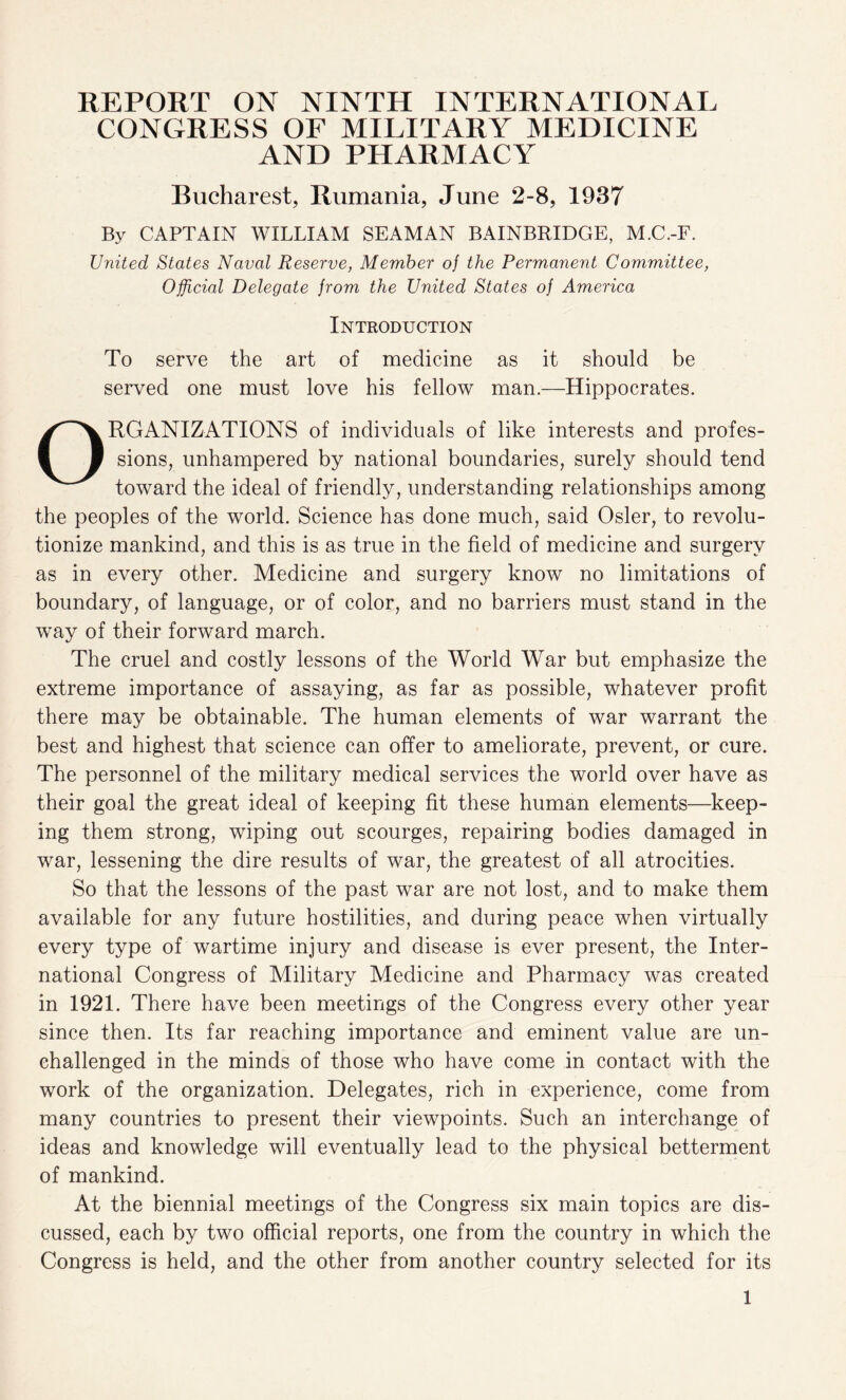 REPORT ON NINTH INTERNATIONAL CONGRESS OF MILITARY MEDICINE AND PHARMACY Bucharest, Rumania, June 2-8, 1937 By CAPTAIN WILLIAM SEAMAN BAINBRIDGE, M.C.-F. United States Naval Reserve, Member of the Permanent Committee, Official Delegate from the United States of America Introduction To serve the art of medicine as it should be served one must love his fellow man.—Hippocrates. ORGANIZATIONS of individuals of like interests and profes¬ sions, unhampered by national boundaries, surely should tend toward the ideal of friendly, understanding relationships among the peoples of the world. Science has done much, said Osier, to revolu¬ tionize mankind, and this is as true in the field of medicine and surgery as in every other. Medicine and surgery know no limitations of boundary, of language, or of color, and no barriers must stand in the way of their forward march. The cruel and costly lessons of the World War but emphasize the extreme importance of assaying, as far as possible, whatever profit there may be obtainable. The human elements of war warrant the best and highest that science can offer to ameliorate, prevent, or cure. The personnel of the military medical services the world over have as their goal the great ideal of keeping fit these human elements—keep¬ ing them strong, wiping out scourges, repairing bodies damaged in war, lessening the dire results of war, the greatest of all atrocities. So that the lessons of the past war are not lost, and to make them available for any future hostilities, and during peace when virtually every type of wartime injury and disease is ever present, the Inter¬ national Congress of Military Medicine and Pharmacy was created in 1921. There have been meetings of the Congress every other year since then. Its far reaching importance and eminent value are un¬ challenged in the minds of those who have come in contact with the work of the organization. Delegates, rich in experience, come from many countries to present their viewpoints. Such an interchange of ideas and knowledge will eventually lead to the physical betterment of mankind. At the biennial meetings of the Congress six main topics are dis¬ cussed, each by two official reports, one from the country in which the Congress is held, and the other from another country selected for its