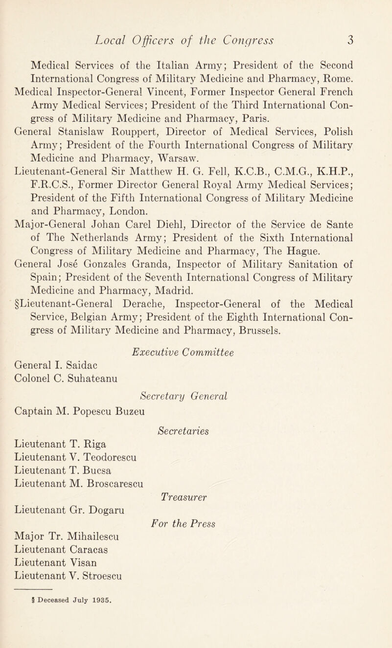 Medical Services of the Italian Army; President of the Second International Congress of Military Medicine and Pharmacy, Rome. Medical Inspector-General Vincent, Former Inspector General French Army Medical Services; President of the Third International Con¬ gress of Military Medicine and Pharmacy, Paris. General Stanislaw Rouppert, Director of Medical Services, Polish Army; President of the Fourth International Congress of Military Medicine and Pharmacy, Warsaw. Lieutenant-General Sir Matthew H. G. Fell, K.C.B., C.M.G., K.H.P., F.R.C.S., Former Director General Royal Army Medical Services; President of the Fifth International Congress of Military Medicine and Pharmacy, London. Major-General Johan Carel Diehl, Director of the Service de Sante of The Netherlands Army; President of the Sixth International Congress of Military Medicine and Pharmacy, The Hague. General Jose Gonzales Granda, Inspector of Military Sanitation of Spain; President of the Seventh International Congress of Military Medicine and Pharmacy, Madrid. §Lieutenant-General Derache, Inspector-General of the Medical Service, Belgian Army; President of the Eighth International Con¬ gress of Military Medicine and Pharmacy, Brussels. Executive Committee General I. Saidac Colonel C. Suhateanu Secretary General Captain M. Popescu Buzeu Lieutenant T. Riga Lieutenant V. Teodorescu Lieutenant T. Bucsa Lieutenant M. Broscarescu Lieutenant Gr. Dogaru Major Tr. Mihailescu Lieutenant Caracas Lieutenant Visan Lieutenant V. Stroescu Secretaries Treasurer For the Press