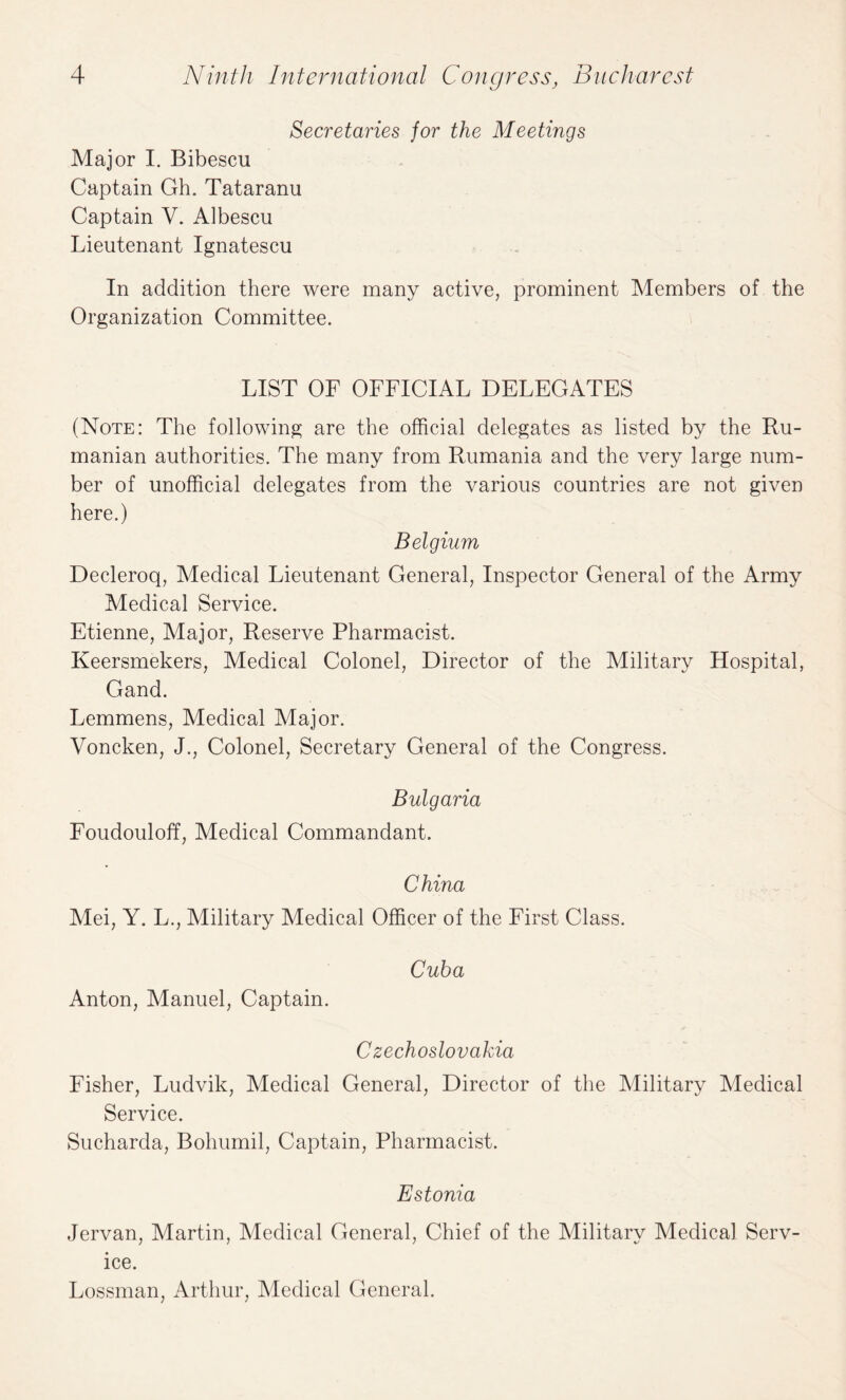 Secretaries for the Meetings Major I. Bibescu Captain Gh. Tataranu Captain V. Albescu Lieutenant Ignatescu In addition there were many active, prominent Members of the Organization Committee. LIST OF OFFICIAL DELEGATES (Note: The following are the official delegates as listed by the Ru¬ manian authorities. The many from Rumania and the very large num¬ ber of unofficial delegates from the various countries are not given here.) Belgium Decleroq, Medical Lieutenant General, Inspector General of the Army Medical Service. Etienne, Major, Reserve Pharmacist. Keersmekers, Medical Colonel, Director of the Military Hospital, Gand. Lemmens, Medical Major. Voncken, J., Colonel, Secretary General of the Congress. Bulgaria Foudouloff, Medical Commandant. China Mei, Y. L., Military Medical Officer of the First Class. Cuba Anton, Manuel, Captain. Czechoslovakia Fisher, Ludvik, Medical General, Director of the Military Medical Service. Sucharda, Bohumil, Captain, Pharmacist. Estonia Jervan, Martin, Medical General, Chief of the Military Medical Serv¬ ice. Lossman, Arthur, Medical General.