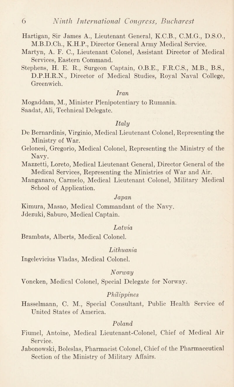 Hartigan, Sir James A., Lieutenant General, K.C.B., C.M.G., D.S.O., M.B.D.Ch., K.H.P., Director General Army Medical Service. Martyn, A. F. C., Lieutenant Colonel, Assistant Director of Medical Services, Eastern Command. Stephens, H. E. R., Surgeon Captain, O.B.E., F.R.C.S., M.B., B.S., D.P.H.R.N., Director of Medical Studies, Royal Naval College, Greenwich. Iran Mogaddam, M., Minister Plenipotentiary to Rumania. Saadat, Ali, Technical Delegate. Italy De Bernardinis, Virginio, Medical Lieutenant Colonel, Representing the Ministry of War. Gelonesi, Gregorio, Medical Colonel, Representing the Ministry of the Navy. Mazzetti, Loreto, Medical Lieutenant General, Director General of the Medical Services, Representing the Ministries of War and Air. Manganaro, Carmelo, Medical Lieutenant Colonel, Military Medical School of Application. Japan Kimura, Masao, Medical Commandant of the Navy. Jdezuki, Saburo, Medical Captain. Latvia Brambats, Alberts, Medical Colonel. Lithuania Ingelevicius Vladas, Medical Colonel. Norway Voncken, Medical Colonel, Special Delegate for Norway. Philippines Hasselmann, C. M., Special Consultant, Public Health Service of United States of America. Poland Fiumel, Antoine, Medical Lieutenant-Colonel, Chief of Medical Air Service. Jabonowski, Boleslas, Pharmacist Colonel, Chief of the Pharmaceutical Section of the Ministry of Military Affairs.