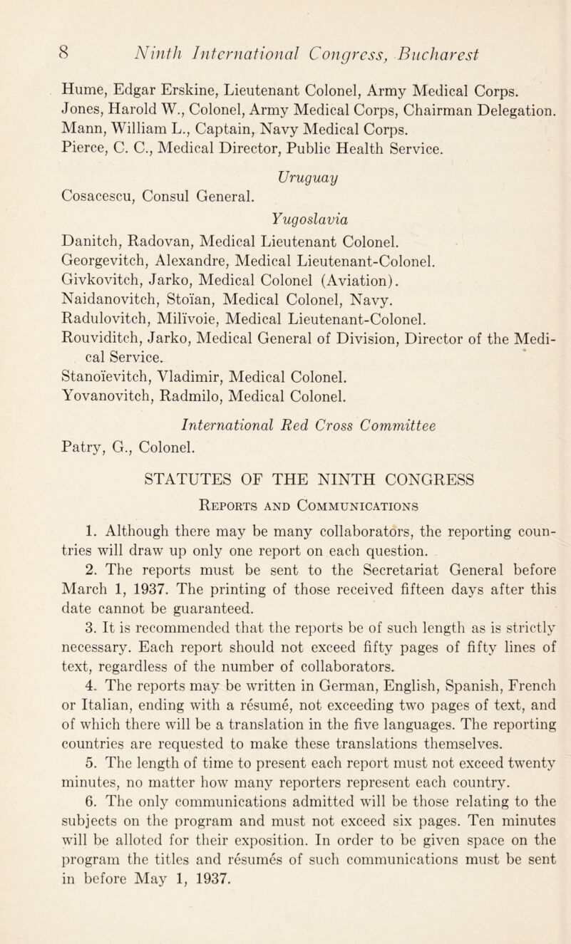 Hume, Edgar Ersldne, Lieutenant Colonel, Army Medical Corps. Jones, Harold W., Colonel, Army Medical Corps, Chairman Delegation. Mann, William L., Captain, Navy Medical Corps. Pierce, C. C., Medical Director, Public Health Service. Uruguay Cosacescu, Consul General. Yugoslavia Danitch, Radovan, Medical Lieutenant Colonel. Georgevitch, Alexandre, Medical Lieutenant-Colonel. Givkovitch, Jarko, Medical Colonel (Aviation). Naidanovitch, Stoian, Medical Colonel, Navy. Radulovitch, Milivoie, Medical Lieutenant-Colonel. Rouviditch, Jarko, Medical General of Division, Director of the Medi¬ cal Service. Stanoievitch, Vladimir, Medical Colonel. Yovanovitch, Radmilo, Medical Colonel. Irdernational Red Cross Committee Patry, G., Colonel. STATUTES OF THE NINTH CONGRESS Reports and Communications 1. Although there may be many collaborators, the reporting coun¬ tries will draw up only one report on each question. 2. The reports must be sent to the Secretariat General before March 1, 1937. The printing of those received fifteen days after this date cannot be guaranteed. 3. It is recommended that the reports be of such length as is strictly necessary. Each report should not exceed fifty pages of fifty lines of text, regardless of the number of collaborators. 4. The reports may be written in German, English, Spanish, French or Italian, ending with a resume, not exceeding two pages of text, and of which there will be a translation in the five languages. The reporting countries are requested to make these translations themselves. 5. The length of time to present each report must not exceed twenty minutes, no matter how many reporters represent each country. 6. The only communications admitted will be those relating to the subjects on the program and must not exceed six pages. Ten minutes will be alloted for their exposition. In order to be given space on the program the titles and resumes of such communications must be sent in before May 1, 1937.