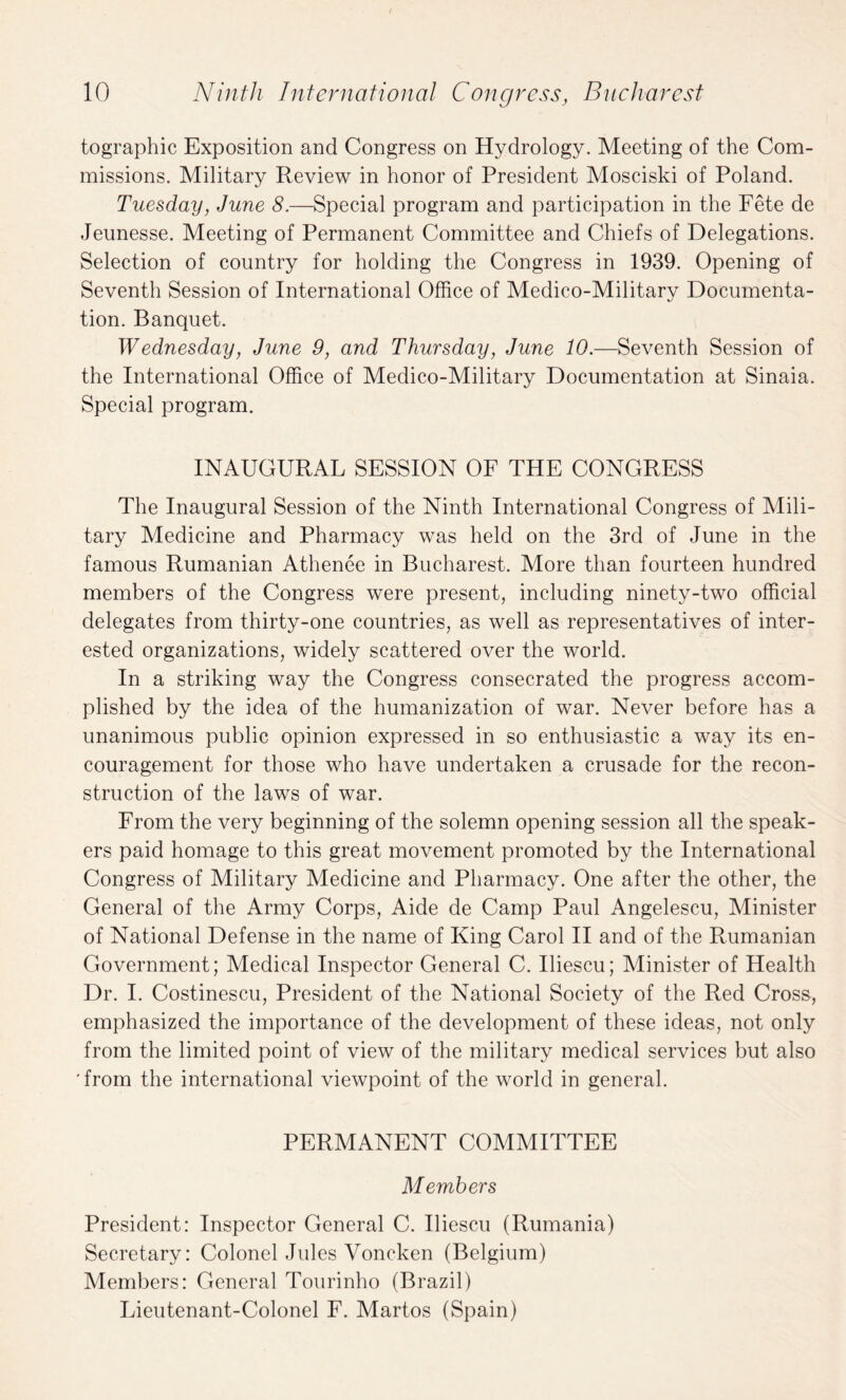 tographic Exposition and Congress on Hydrology. Meeting of the Com¬ missions. Military Review in honor of President Mosciski of Poland. Tuesday, June 8.—Special program and participation in the Fete de Jeunesse. Meeting of Permanent Committee and Chiefs of Delegations. Selection of country for holding the Congress in 1939. Opening of Seventh Session of International Office of Medico-Military Documenta¬ tion. Banquet. Wednesday, June 9, and Thursday, June 10.—Seventh Session of the International Office of Medico-Military Documentation at Sinaia. Special program. INAUGURAL SESSION OF THE CONGRESS The Inaugural Session of the Ninth International Congress of Mili¬ tary Medicine and Pharmacy was held on the 3rd of June in the famous Rumanian Athenee in Bucharest. More than fourteen hundred members of the Congress were present, including ninety-two official delegates from thirty-one countries, as well as representatives of inter¬ ested organizations, widely scattered over the world. In a striking way the Congress consecrated the progress accom¬ plished by the idea of the humanization of war. Never before has a unanimous public opinion expressed in so enthusiastic a way its en¬ couragement for those who have undertaken a crusade for the recon¬ struction of the laws of war. From the very beginning of the solemn opening session all the speak¬ ers paid homage to this great movement promoted by the International Congress of Military Medicine and Pharmacy. One after the other, the General of the Army Corps, Aide de Camp Paul Angelescu, Minister of National Defense in the name of King Carol II and of the Rumanian Government; Medical Inspector General C. Iliescu; Minister of Health Dr. I. Costinescu, President of the National Society of the Red Cross, emphasized the importance of the development of these ideas, not only from the limited point of view of the military medical services but also 'from the international viewpoint of the world in general. PERMANENT COMMITTEE Members President: Inspector General C. Iliescu (Rumania) Secretary: Colonel Jules Voncken (Belgium) Members: General Tourinho (Brazil) Lieutenant-Colonel F. Martos (Spain)