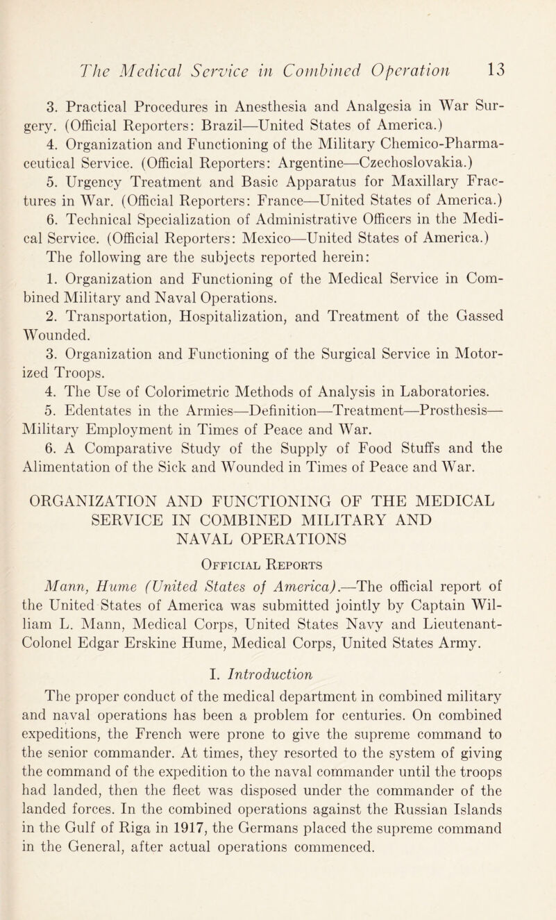 3. Practical Procedures in Anesthesia and Analgesia in War Sur¬ gery. (Official Reporters: Brazil—United States of America.) 4. Organization and Functioning of the Military Chemico-Pharma- ceutical Service. (Official Reporters: Argentine—Czechoslovakia.) 5. Urgency Treatment and Basic Apparatus for Maxillary Frac¬ tures in War. (Official Reporters: France—United States of America.) 6. Technical Specialization of Administrative Officers in the Medi¬ cal Service. (Official Reporters: Mexico—United States of America.) The following are the subjects reported herein: 1. Organization and Functioning of the Medical Service in Com¬ bined Military and Naval Operations. 2. Transportation, Hospitalization, and Treatment of the Gassed Wounded. 3. Organization and Functioning of the Surgical Service in Motor¬ ized Troops. 4. The Use of Colorimetric Methods of Analysis in Laboratories. 5. Edentates in the Armies—Definition—Treatment—Prosthesis— Military Employment in Times of Peace and War. 6. A Comparative Study of the Supply of Food Stuffs and the Alimentation of the Sick and Wounded in Times of Peace and War. ORGANIZATION AND FUNCTIONING OF THE MEDICAL SERVICE IN COMBINED MILITARY AND NAVAL OPERATIONS Official Reports Mann, Hume (United States of America).—The official report of the United States of America was submitted jointly by Captain Wil¬ liam L. Mann, Medical Corps, United States Navy and Lieutenant- Colonel Edgar Erskine Hume, Medical Corps, United States Army. I. Introduction The proper conduct of the medical department in combined military and naval operations has been a problem for centuries. On combined expeditions, the French were prone to give the supreme command to the senior commander. At times, they resorted to the system of giving the command of the expedition to the naval commander until the troops had landed, then the fleet was disposed under the commander of the landed forces. In the combined operations against the Russian Islands in the Gulf of Riga in 1917, the Germans placed the supreme command in the General, after actual operations commenced.