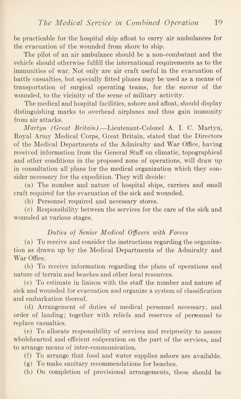 be practicable for the hospital ship afloat to carry air ambulances for the evacuation of the wounded from shore to ship. The pilot of an air ambulance should be a non-combatant and the vehicle should otherwise fulfill the international requirements as to the immunities of war. Not only are air craft useful in the evacuation of battle casualties, but specially fitted planes may be used as a means of transportation of surgical operating teams, for the succor of the wounded, to the vicinity of the scene of military activity. The medical and hospital facilities, ashore and afloat, should display distinguishing marks to overhead airplanes and thus gain immunity from air attacks. Martyn (Great Britain).—Lieutenant-Colonel A. I. C. Martyn, Royal Army Medical Corps, Great Britain, stated that the Directors of the Medical Departments of the Admiralty and War Office, having received information from the General Staff on climatic, topographical and other conditions in the proposed zone of operations, will draw up in consultation all plans for the medical organization which they con¬ sider necessary for the expedition. They will decide: (a) The number and nature of hospital ships, carriers and small craft required for the evacuation of the sick and wounded. (b) Personnel required and necessary stores. (c) Responsibility between the services for the care of the sick and wounded at various stages. Duties of Senior Medical Officers with Forces (a) To receive and consider the instructions regarding the organiza¬ tion as drawn up by the Medical Departments of the Admiralty and War Office. (b) To receive information regarding the plans of operations and nature of terrain and beaches and other local resources. (c) To estimate in liaison with the staff the number and nature of sick and wounded for evacuation and organize a system of classification and embarkation thereof. (d) Arrangement of duties of medical personnel necessary, and order of landing; together with reliefs and reserves of personnel to replace casualties. (e) To allocate responsibility of services and reciprocity to assure wholehearted and efficient cooperation on the part of the services, and to arrange means of inter-communication. (f) To arrange that food and water supplies ashore are available. (g) To make sanitary recommendations for beaches. (h) On completion of provisional arrangements, these should be