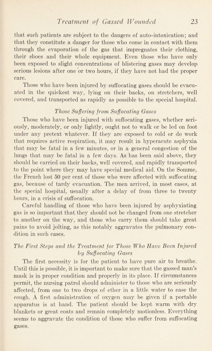 that such patients are subject to the dangers of auto-intoxication; and that they constitute a danger for those who come in contact with them through the evaporation of the gas that impregnates their clothing, their shoes and their whole equipment. Even those who have only been exposed to slight concentrations of blistering gases may develop serious lesions after one or two hours, if they have not had the proper care. Those who have been injured by suffocating gases should be evacu¬ ated in the quickest way, lying on their backs, on stretchers, well covered, and transported as rapidly as possible to the special hospital. Those Suffering from Suffocating Gases Those who have been injured with suffocating gases, whether seri¬ ously, moderately, or only lightly, ought not to walk or be led on foot under any pretext whatever. If they are exposed to cold or do work that requires active respiration, it may result in hyperacute asphyxia that may be fatal in a few minutes, or in a general congestion of the lungs that may be fatal in a few days. As has been said above, they should be carried on their backs, well covered, and rapidly transported to the point where they may have special medical aid. On the Somme, the French lost 50 per cent of those who were affected with suffocating gas, because of tardy evacuation. The men arrived, in most cases, at the special hospital, usually after a delay of from three to twenty hours, in a crisis of suffocation. Careful handling of those who have been injured by asphyxiating gas is so important that, they should not be changed from one stretcher to another on the way, and those who carry them should take great pains to avoid jolting, as this notably aggravates the pulmonary con¬ dition in such cases. The First Steps and the Treatment for Those Who Have Been Injured by Suffocating Gases The first necessity is for the patient to have pure air to breathe. Until this is possible, it is important to make sure that the gassed man’s mask is in proper condition and properly in its place. If circumstances permit, the nursing patrol should administer to those who are seriously affected, from one to two drops of ether in a little water to ease the cough. A first administration of oxygen may be given if a portable apparatus is at hand. The patient should be kept warm with dry blankets or great coats and remain completely motionless. Everything seems to aggravate the condition of those who suffer from suffocating gases.