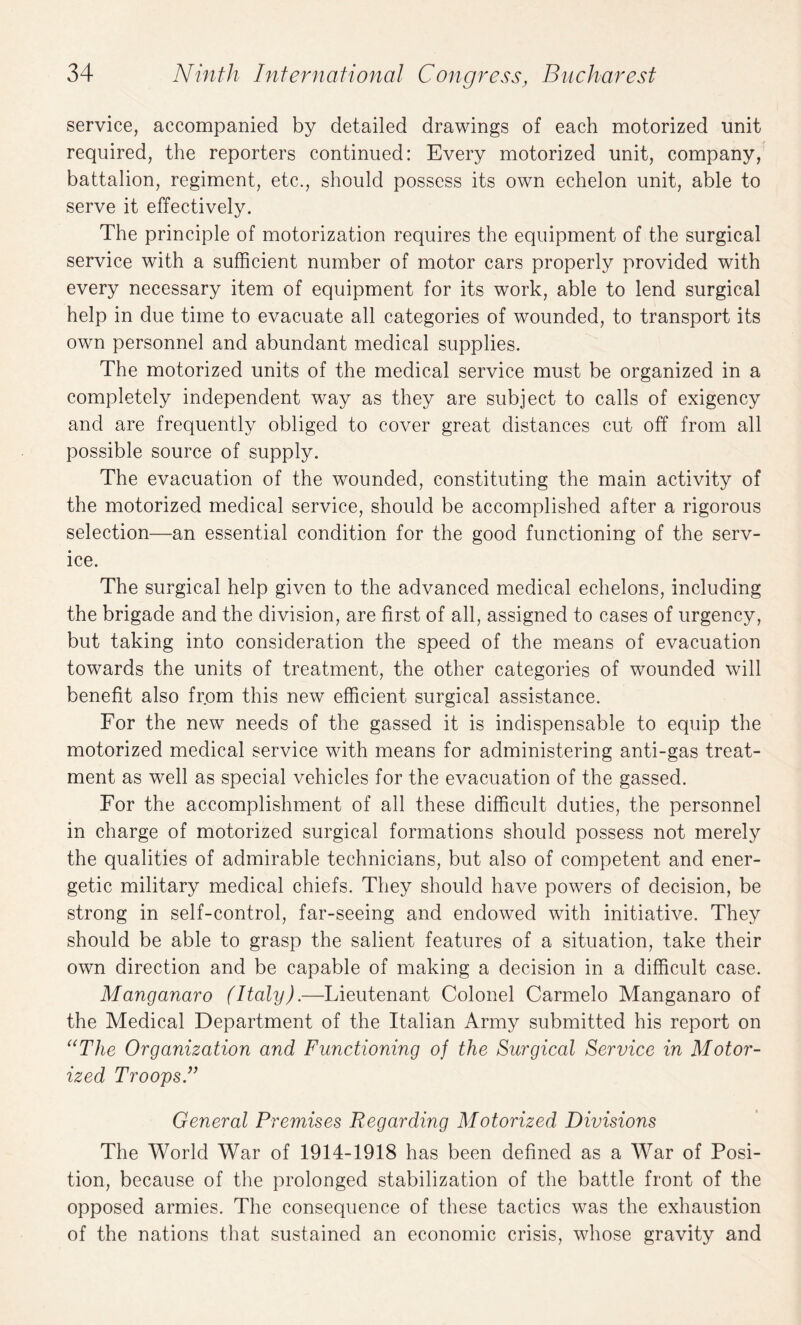 service, accompanied by detailed drawings of each motorized unit required, the reporters continued: Every motorized unit, company, battalion, regiment, etc., should possess its own echelon unit, able to serve it effectively. The principle of motorization requires the equipment of the surgical service with a sufficient number of motor cars properly provided with every necessary item of equipment for its work, able to lend surgical help in due time to evacuate all categories of wounded, to transport its own personnel and abundant medical supplies. The motorized units of the medical service must be organized in a completely independent way as they are subject to calls of exigency and are frequently obliged to cover great distances cut off from all possible source of supply. The evacuation of the wounded, constituting the main activity of the motorized medical service, should be accomplished after a rigorous selection—an essential condition for the good functioning of the serv¬ ice. The surgical help given to the advanced medical echelons, including the brigade and the division, are first of all, assigned to cases of urgency, but taking into consideration the speed of the means of evacuation towards the units of treatment, the other categories of wounded will benefit also from this new efficient surgical assistance. For the new needs of the gassed it is indispensable to equip the motorized medical service with means for administering anti-gas treat¬ ment as well as special vehicles for the evacuation of the gassed. For the accomplishment of all these difficult duties, the personnel in charge of motorized surgical formations should possess not merely the qualities of admirable technicians, but also of competent and ener¬ getic military medical chiefs. They should have powers of decision, be strong in self-control, far-seeing and endowed with initiative. They should be able to grasp the salient features of a situation, take their own direction and be capable of making a decision in a difficult case. Manganaro (Italy).—Lieutenant Colonel Carmelo Manganaro of the Medical Department of the Italian Army submitted his report on “The Organization and Functioning of the Surgical Service in Motor¬ ized Troops.” General Premises Regarding Motorized Divisions The World War of 1914-1918 has been defined as a War of Posi¬ tion, because of the prolonged stabilization of the battle front of the opposed armies. The consequence of these tactics was the exhaustion of the nations that sustained an economic crisis, whose gravity and