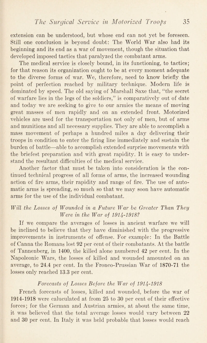 extension can be understood, but whose end can not yet be foreseen. Still one conclusion is beyond doubt: The World War also had its beginning and its end as a war of movement, though the situation that developed imposed tactics that paralyzed the combatant arms. The medical service is closely bound, in its functioning, to tactics; for that reason its organization ought to be at every moment adequate to the diverse forms of war. We, therefore, need to know briefly the point of perfection reached by military technique. Modern life is dominated by speed. The old saying of Marshall Saxe that, “the secret of warfare lies in the legs of the soldiers,” is comparatively out of date and today we are seeking to give to our armies the means of moving great masses of men rapidly and on an extended front. Motorized vehicles are used for the transportation not only of men, but of arms and munitions and all necessary supplies. They are able to accomplish a mass movement of perhaps a hundred miles a day delivering their troops in condition to enter the firing line immediately and sustain the burden of battle—able to accomplish extended surprise movements with the briefest preparation and with great rapidity. It is easy to under¬ stand the resultant difficulties of the medical service. Another factor that must be taken into consideration is the con¬ tinued technical progress of all forms of arms, the increased wounding action of fire arms, their rapidity and range of fire. The use of auto¬ matic arms is spreading, so much so that we may soon have automatic arms for the use of the individual combatant. Will the Losses of Wounded in a Future War he Greater Than They Were in the War of 1914-1918? If we compare the averages of losses in ancient warfare we will be inclined to believe that they have diminished with the progressive improvements in instruments of offense. For example: In the Battle of Canna the Romans lost 92 per cent of their combatants. At the battle of Tannenberg, in 1400, the killed alone numbered 42 per cent. In the Napoleonic Wars, the losses of killed and wounded amounted on an average, to 24.4 per cent. In the Fronco-Prussian War of 1870-71 the losses only reached 13.3 per cent. Forecasts of Losses Before the War of 1914-1918 French forecasts of losses, killed and wounded, before the war of 1914-1918 were caluculated at from 25 to 30 per cent of their effective forces; for the German and Austrian armies, at about the same time, it was believed that the total average losses would vary between 22 and 30 per cent. In Italy it was held probable that losses would reach