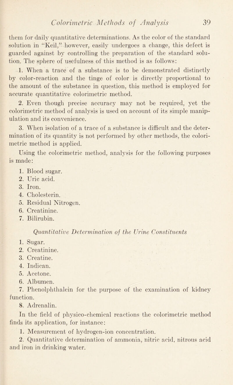 them for daily quantitative determinations. As the color of the standard solution in “Keil,” however, easily undergoes a change, this defect is guarded against by controlling the preparation of the standard solu¬ tion. The sphere of usefulness of this method is as follows: 1. When a trace of a substance is to be demonstrated distinctly by color-reaction and the tinge of color is directly proportional to the amount of the substance in question, this method is employed for accurate quantitative colorimetric method. 2. Even though precise accuracy may not be required, yet the colorimetric method of analysis is used on account of its simple manip¬ ulation and its convenience. 3. When isolation of a trace of a substance is difficult and the deter¬ mination of its quantity is not performed by other methods, the colori¬ metric method is applied. Using the colorimetric method, analysis for the following purposes is made: 1. Blood sugar. 2. Uric acid. 3. Iron. 4. Cholesterin. 5. Residual Nitrogen. 6. Creatinine. 7. Bilirubin. Quantitative Determination of the TJrine Constituents 1. Sugar. 2. Creatinine. 3. Creatine. 4. Indican. 5. Acetone. 6. Albumen. 7. Phenolplithalein for the purpose of the examination of kidney function. 8. Adrenalin. In the field of physico-chemical reactions the colorimetric method finds its application, for instance: 1. Measurement of hydrogen-ion concentration. 2. Quantitative determination of ammonia, nitric acid, nitrous acid and iron in drinking water.