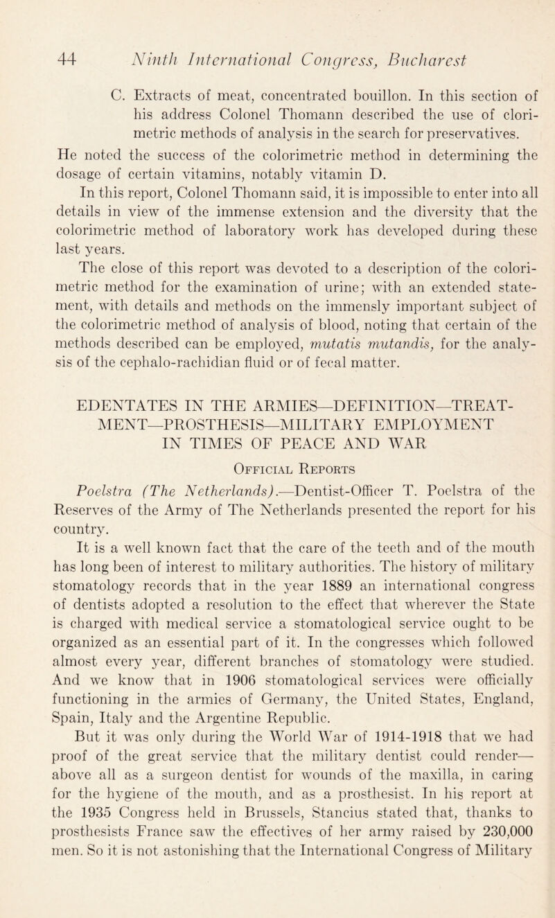 C. Extracts of meat, concentrated bouillon. In this section of his address Colonel Thomann described the use of clori- metric methods of analysis in the search for preservatives. He noted the success of the colorimetric method in determining the dosage of certain vitamins, notably vitamin D. In this report, Colonel Thomann said, it is impossible to enter into all details in view of the immense extension and the diversity that the colorimetric method of laboratory work has developed during these last years. The close of this report was devoted to a description of the colori¬ metric method for the examination of urine; with an extended state¬ ment, with details and methods on the immensly important subject of the colorimetric method of analysis of blood, noting that certain of the methods described can be employed, mutatis mutandis, for the analy¬ sis of the cephalo-rachidian fluid or of fecal matter. EDENTATES IN THE ARMIES—DEFINITION—TREAT¬ MENT—PROSTHESIS—MILITARY EMPLOYMENT IN TIMES OF PEACE AND WAR Official Reports Poelstra (The Netherlands).—Dentist-Officer T. Poelstra of the Reserves of the Army of The Netherlands presented the report for his country. It is a well known fact that the care of the teeth and of the mouth has long been of interest to military authorities. The history of military stomatology records that in the year 1889 an international congress of dentists adopted a resolution to the effect that wherever the State is charged with medical service a stomatological service ought to be organized as an essential part of it. In the congresses which followed almost every year, different branches of stomatology were studied. And we know that in 1906 stomatological services were officially functioning in the armies of Germany, the United States, England, Spain, Italy and the Argentine Republic. But it was only during the World War of 1914-1918 that we had proof of the great service that the military dentist could render—- above all as a surgeon dentist for wounds of the maxilla, in caring for the hygiene of the mouth, and as a prosthesist. In his report at the 1935 Congress held in Brussels, Stancius stated that, thanks to prosthesists France saw the effectives of her army raised by 230,000 men. So it is not astonishing that the International Congress of Military