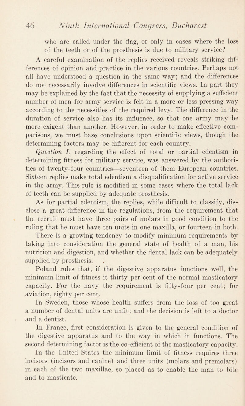 who are called under the flag, or only in cases where the loss of the teeth Or of the prosthesis is due to military service? A careful examination of the replies received reveals striking dif¬ ferences of opinion and practice in the various countries. Perhaps not all have understood a question in the same way; and the differences do not necessarily involve differences in scientific views. In part they may be explained by the fact that the necessity of supplying a sufficient number of men for army service is felt in a more or less pressing way according to the necessities of the required levy. The difference in the duration of service also has its influence, so that one army may be more exigent than another. However, in order to make effective com¬ parisons, we must base conclusions upon scientific views, though the determining factors may be different for each country. Question 7, regarding the effect of total or partial edentism in determining fitness for military service, was answered by the authori¬ ties of twenty-four countries—seventeen of them European countries. Sixteen replies make total edentism a disqualification for active service in the army. This rule is modified in some cases where the total lack of teeth can be supplied by adequate prosthesis. As for partial edentism, the replies, while difficult to classify, dis¬ close a great difference in the regulations, from the requirement that the recruit must have three pairs of molars in good condition to the ruling that he must have ten units in one maxilla, or fourteen in both. There is a growing tendency to modify minimum requirements by taking into consideration the general state of health of a man, his nutrition and digestion, and whether the dental lack can be adequately supplied by prosthesis. Poland rules that, if the digestive apparatus functions well, the minimum limit of fitness it thirty per cent of the normal masticatory capacity. For the navy the requirement is fifty-four per cent; for aviation, eighty per cent. In Sweden, those whose health suffers from the loss of too great a number of dental units are unfit; and the decision is left to a doctor and a dentist. In France, first consideration is given to the general condition of the digestive apparatus and to the way in which it functions. The second determining factor is the co-efficient of the masticatory capacity. In the United States the minimum limit of fitness requires three incisors (incisors and canine) and three units (molars and premolars) in each of the two maxillae, so placed as to enable the man to bite and to masticate.