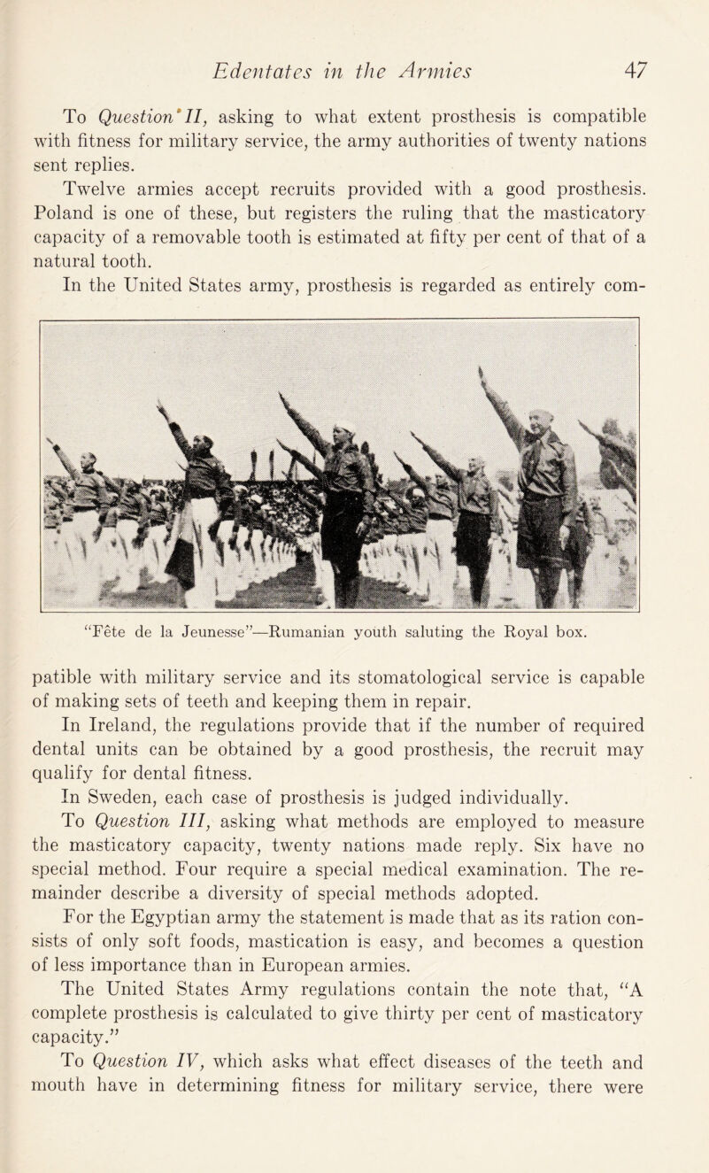 To Question II, asking to what extent prosthesis is compatible with fitness for military service, the army authorities of twenty nations sent replies. Twelve armies accept recruits provided with a good prosthesis. Poland is one of these, but registers the ruling that the masticatory capacity of a removable tooth is estimated at fifty per cent of that of a natural tooth. In the United States army, prosthesis is regarded as entirely com¬ pete de la Jeunesse”—Rumanian youth saluting the Royal box. patible with military service and its stomatological service is capable of making sets of teeth and keeping them in repair. In Ireland, the regulations provide that if the number of required dental units can be obtained by a good prosthesis, the recruit may qualify for dental fitness. In Sweden, each case of prosthesis is judged individually. To Question III, asking what methods are employed to measure the masticatory capacity, twenty nations made reply. Six have no special method. Four require a special medical examination. The re¬ mainder describe a diversity of special methods adopted. For the Egyptian army the statement is made that as its ration con¬ sists of only soft foods, mastication is easy, and becomes a question of less importance than in European armies. The United States Army regulations contain the note that, “A complete prosthesis is calculated to give thirty per cent of masticatory capacity.” To Question IV, which asks what effect diseases of the teeth and mouth have in determining fitness for military service, there were