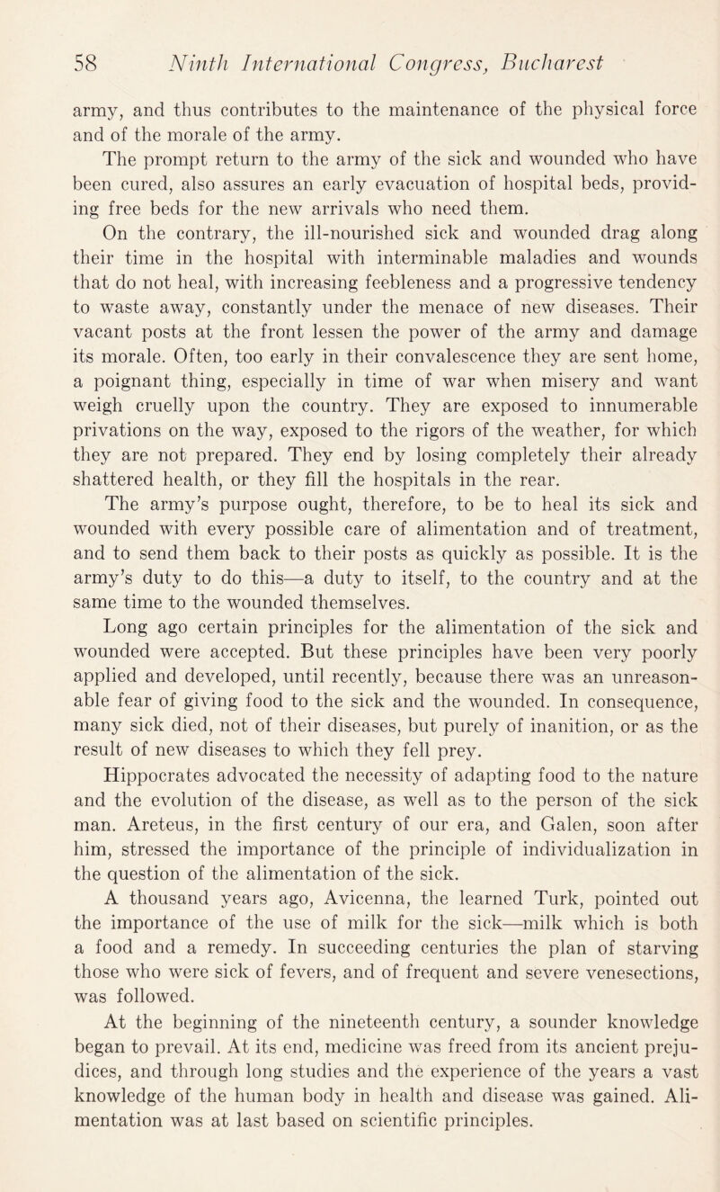 army, and thus contributes to the maintenance of the physical force and of the morale of the army. The prompt return to the army of the sick and wounded who have been cured, also assures an early evacuation of hospital beds, provid¬ ing free beds for the new arrivals who need them. On the contrary, the ill-nourished sick and wounded drag along their time in the hospital with interminable maladies and wounds that do not heal, with increasing feebleness and a progressive tendency to waste away, constantly under the menace of new diseases. Their vacant posts at the front lessen the power of the army and damage its morale. Often, too early in their convalescence they are sent home, a poignant thing, especially in time of war when misery and want weigh cruelly upon the country. They are exposed to innumerable privations on the way, exposed to the rigors of the weather, for which they are not prepared. They end by losing completely their already shattered health, or they fill the hospitals in the rear. The army’s purpose ought, therefore, to be to heal its sick and wounded with every possible care of alimentation and of treatment, and to send them back to their posts as quickly as possible. It is the army’s duty to do this—a duty to itself, to the country and at the same time to the wounded themselves. Long ago certain principles for the alimentation of the sick and wounded were accepted. But these principles have been very poorly applied and developed, until recently, because there was an unreason¬ able fear of giving food to the sick and the wounded. In consequence, many sick died, not of their diseases, but purely of inanition, or as the result of new diseases to which they fell prey. Hippocrates advocated the necessity of adapting food to the nature and the evolution of the disease, as well as to the person of the sick man. Areteus, in the first century of our era, and Galen, soon after him, stressed the importance of the principle of individualization in the question of the alimentation of the sick. A thousand years ago, Avicenna, the learned Turk, pointed out the importance of the use of milk for the sick—milk which is both a food and a remedy. In succeeding centuries the plan of starving those who were sick of fevers, and of frequent and severe venesections, was followed. At the beginning of the nineteenth century, a sounder knowledge began to prevail. At its end, medicine was freed from its ancient preju¬ dices, and through long studies and the experience of the years a vast knowledge of the human body in health and disease was gained. Ali¬ mentation was at last based on scientific principles.