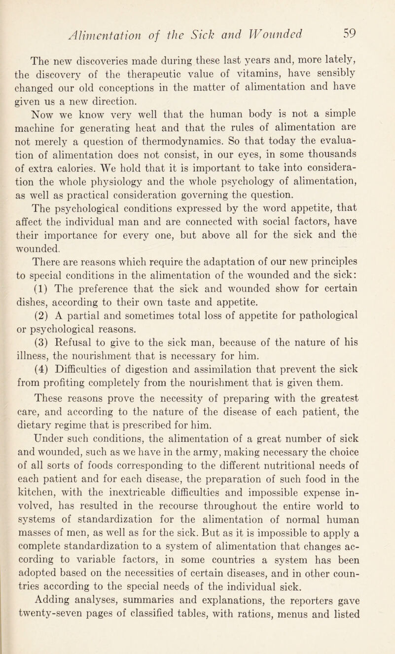 The new discoveries made during these last years and, more lately, the discovery of the therapeutic value of vitamins, have sensibly changed our old conceptions in the matter of alimentation and have given us a new direction. Now we know very well that the human body is not a simple machine for generating heat and that the rules of alimentation are not merely a question of thermodynamics. So that today the evalua¬ tion of alimentation does not consist, in our eyes, in some thousands of extra calories. We hold that it is important to take into considera¬ tion the whole physiology and the whole psychology of alimentation, as well as practical consideration governing the question. The psychological conditions expressed by the word appetite, that affect the individual man and are connected with social factors, have their importance for every one, but above all for the sick and the wounded. There are reasons which require the adaptation of our new principles to special conditions in the alimentation of the wounded and the sick: (1) The preference that the sick and wounded show for certain dishes, according to their own taste and appetite. (2) A partial and sometimes total loss of appetite for pathological or psychological reasons. (3) Refusal to give to the sick man, because of the nature of his illness, the nourishment that is necessary for him. (4) Difficulties of digestion and assimilation that prevent the sick from profiting completely from the nourishment that is given them. These reasons prove the necessity of preparing with the greatest care, and according to the nature of the disease of each patient, the dietary regime that is prescribed for him. Under such conditions, the alimentation of a great number of sick and wounded, such as we have in the army, making necessary the choice of all sorts of foods corresponding to the different nutritional needs of each patient and for each disease, the preparation of such food in the kitchen, with the inextricable difficulties and impossible expense in¬ volved, has resulted in the recourse throughout the entire world to systems of standardization for the alimentation of normal human masses of men, as well as for the sick. But as it is impossible to apply a complete standardization to a system of alimentation that changes ac¬ cording to variable factors, in some countries a system has been adopted based on the necessities of certain diseases, and in other coun¬ tries according to the special needs of the individual sick. Adding analyses, summaries and explanations, the reporters gave twenty-seven pages of classified tables, with rations, menus and listed