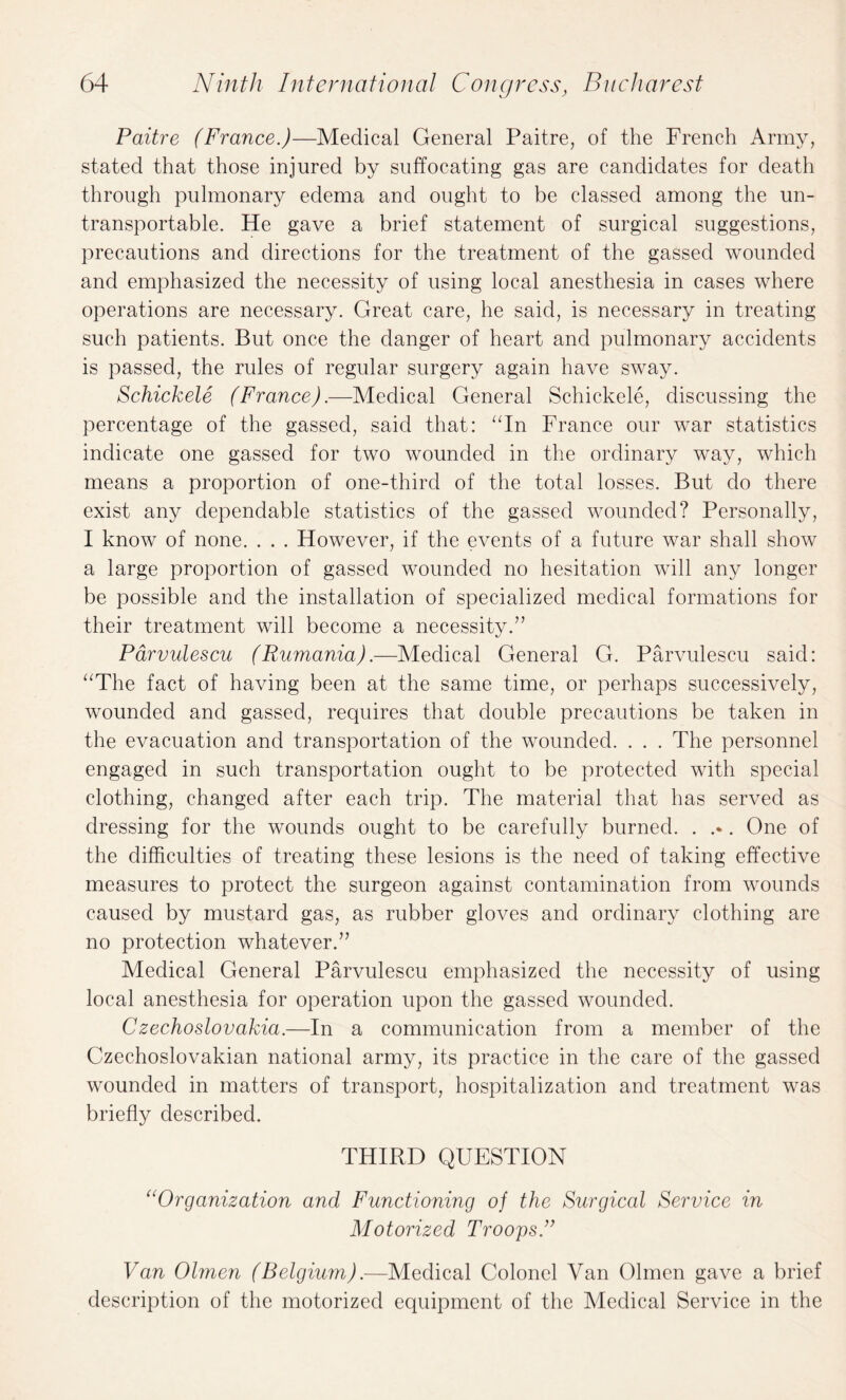 Paitre (France.)—Medical General Paitre, of the French Army, stated that those injured by suffocating gas are candidates for death through pulmonary edema and ought to be classed among the un¬ transportable. He gave a brief statement of surgical suggestions, precautions and directions for the treatment of the gassed wounded and emphasized the necessity of using local anesthesia in cases where operations are necessary. Great care, he said, is necessary in treating such patients. But once the danger of heart and pulmonary accidents is passed, the rules of regular surgery again have sway. Schickele (France).—Medical General Schickele, discussing the percentage of the gassed, said that: “In France our war statistics indicate one gassed for two wounded in the ordinary way, which means a proportion of one-third of the total losses. But do there exist any dependable statistics of the gassed wounded? Personally, I know of none. . . . However, if the events of a future war shall show a large proportion of gassed wounded no hesitation will any longer be possible and the installation of specialized medical formations for their treatment will become a necessity.” Parvulescu (Rumania).—Medical General G. Parvulescu said: “The fact of having been at the same time, or perhaps successively, wounded and gassed, requires that double precautions be taken in the evacuation and transportation of the wounded. . . . The personnel engaged in such transportation ought to be protected with special clothing, changed after each trip. The material that has served as dressing for the wounds ought to be carefully burned. . .•. One of the difficulties of treating these lesions is the need of taking effective measures to protect the surgeon against contamination from wounds caused by mustard gas, as rubber gloves and ordinary clothing are no protection whatever.” Medical General Parvulescu emphasized the necessity of using local anesthesia for operation upon the gassed wounded. Czechoslovakia.—In a communication from a member of the Czechoslovakian national army, its practice in the care of the gassed wounded in matters of transport, hospitalization and treatment was briefly described. THIRD QUESTION “Organization and Functioning of the Surgical Service in Motorized Troops.” Van Olmen (Belgium).—Medical Colonel Van Olmen gave a brief description of the motorized equipment of the Medical Service in the