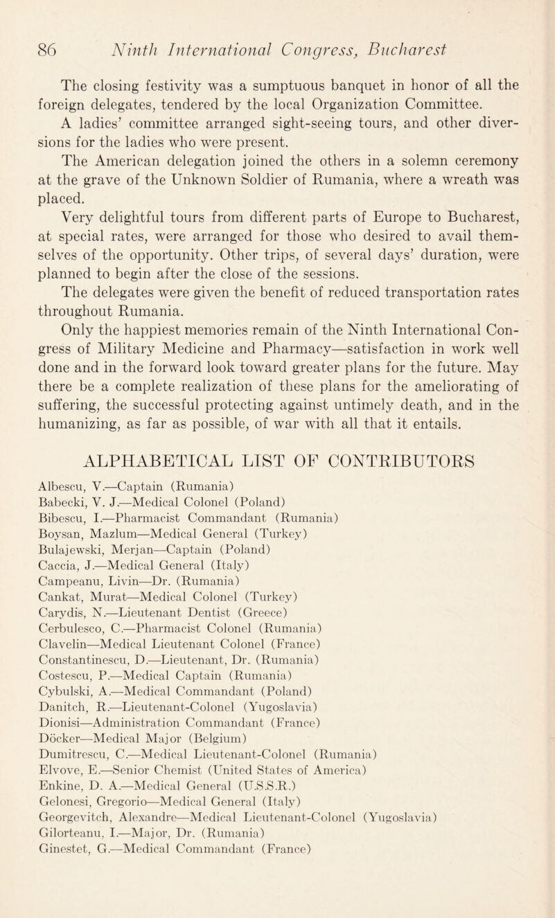 The closing festivity was a sumptuous banquet in honor of all the foreign delegates, tendered by the local Organization Committee. A ladies’ committee arranged sight-seeing tours, and other diver¬ sions for the ladies who were present. The American delegation joined the others in a solemn ceremony at the grave of the Unknown Soldier of Rumania, where a wreath was placed. Very delightful tours from different parts of Europe to Bucharest, at special rates, were arranged for those who desired to avail them¬ selves of the opportunity. Other trips, of several days’ duration, were planned to begin after the close of the sessions. The delegates were given the benefit of reduced transportation rates throughout Rumania. Only the happiest memories remain of the Ninth International Con¬ gress of Military Medicine and Pharmacy—satisfaction in work well done and in the forward look toward greater plans for the future. May there be a complete realization of these plans for the ameliorating of suffering, the successful protecting against untimely death, and in the humanizing, as far as possible, of war with all that it entails. ALPHABETICAL LIST OF CONTRIBUTORS Albescu, V.—Captain (Rumania) Babecki, V. J.—Medical Colonel (Poland) Bibescu, I.—Pharmacist Commandant (Rumania) Boysan, Mazlum—Medical General (Turkey) Bulajewski, Merjan—Captain (Poland) Caccia, J.—Medical General (Italy) Campeanu, Livin—Dr. (Rumania) Cankat, Murat—Medical Colonel (Turkey) Carydis, N.—Lieutenant Dentist (Greece) Cerbulesco, C.—Pharmacist Colonel (Rumania) Clavelin—Medical Lieutenant Colonel (France) Constantinescu, D.—Lieutenant, Dr. (Rumania) Costescu, P.—Medical Captain (Rumania) Cybulski, A.—Medical Commandant (Poland) Danitch, R.—Lieutenant-Colonel (Yugoslavia) Dionisi—Administration Commandant (France) Docker—Medical Major (Belgium) Dumitrescu, C.—Medical Lieutenant-Colonel (Rumania) Elvove, E.—Senior Chemist (United States of America) Enkine, D. A.—Medical General (U.S.S.R.) Gelonesi, Gregorio—Medical General (Italy) Georgevitch, Alexandre—Medical Lieutenant-Colonel (Yugoslavia) Gilorteanu, I.—Major, Dr. (Rumania) Ginestet, G.—Medical Commandant (France)