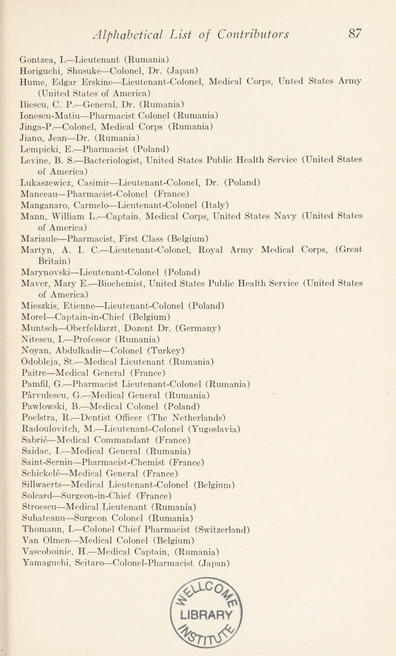 Alphabetical List of Contributors Gontzea, I.—Lieutenant (Rumania) Horiguchi, Shusuke—Colonel, Dr. (Japan) Hume, Edgar Erskine—Lieutenant-Colonel, Medical Corps, Untecl States Army (United States of America) Iliescu, C. P.—General, Dr. (Rumania) Ionescu-Matiu—Pharmacist Colonel (Rumania) Jinga-P.—Colonel, Medical Corps (Rumania) Jiano, Jean—Dr. (Rumania) Lempicki, E.—Pharmacist (Poland) Levine, B. S.—Bacteriologist, United States Public Health Service (United States of America) Lukaszewicz, Casimir—Lieutenant-Colonel, Dr. (Poland) Manceau—Pharmacist-Colonel (France) Manganaro, Carmelo—-Lieutenant-Colonel (Italy) Mann, William L.—Captain, Medical Corps, United States Navy (United States of America) Mariaule—Pharmacist, First Class (Belgium) Martyn, A. I. C.—Lieutenant-Colonel, Royal Army Medical Corps, (Great Britain) Marynovski—Lieutenant-Colonel (Poland) Maver, Mary E.—Biochemist, United States Public Health Service (United States of America) Mieszkis, Etienne—Lieutenant-Colonel (Poland) Morel—Captain-in-Chief (Belgium) Muntsch—Oberfeldarzt, Dozent Dr. (Germany) Nitescu, I.—Professor (Rumania) Noyan, Abdulkadir—Colonel (Turkey) Odobleja, St.—Medical Lieutenant (Rumania) Paitre—Medical General (France) Pamfil, G.—Pharmacist Lieutenant-Colonel (Rumania) Parvulescu, G.—Medical General (Rumania) Pawlowski, B.—Medical Colonel (Poland) Poelstra, R.—Dentist Officer (The Netherlands) Racloulovitch, M.—Lieutenant-Colonel (Yugoslavia) Sabrie—Medical Commandant (France) Saidac, I.—Medical General (Rumania) Saint-Sernin—Pharmacist-Chemist (France) Schickele—Medical General (France) Sillwaerts—Medical Lieutenant-Colonel (Belgium) Solcard—Surgeon-in-Chief (France) Stroescu—Medical Lieutenant (Rumania) Suhateanu—Surgeon Colonel (Rumania) Thomann, I.—Colonel Chief Pharmacist (Switzerland) Van Olmen—Medical Colonel (Belgium) Vascoboinic, H.—Medical Captain, (Rumania) Yamaguchi, Seitaro—Colonel-Pharmacist (Japan) ,VJLCo s: %s\ LIBRARY