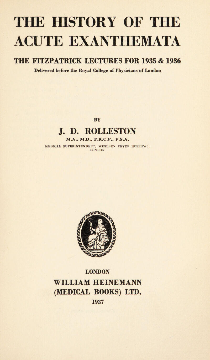 ACUTE EXANTHEMATA THE FITZPATRICK LECTURES FOR 1935 & 1936 Delivered before the Royal College of Physicians of London BY J. D. ROLLESTON M.A., M.D., F.R.C.P., F.S.A. MEDICAL SUPERINTENDENT, WESTERN FEVER HOSPITAL. LONDON LONDON WILLIAM HEINEMANN (MEDICAL BOOKS) LTD. 1937