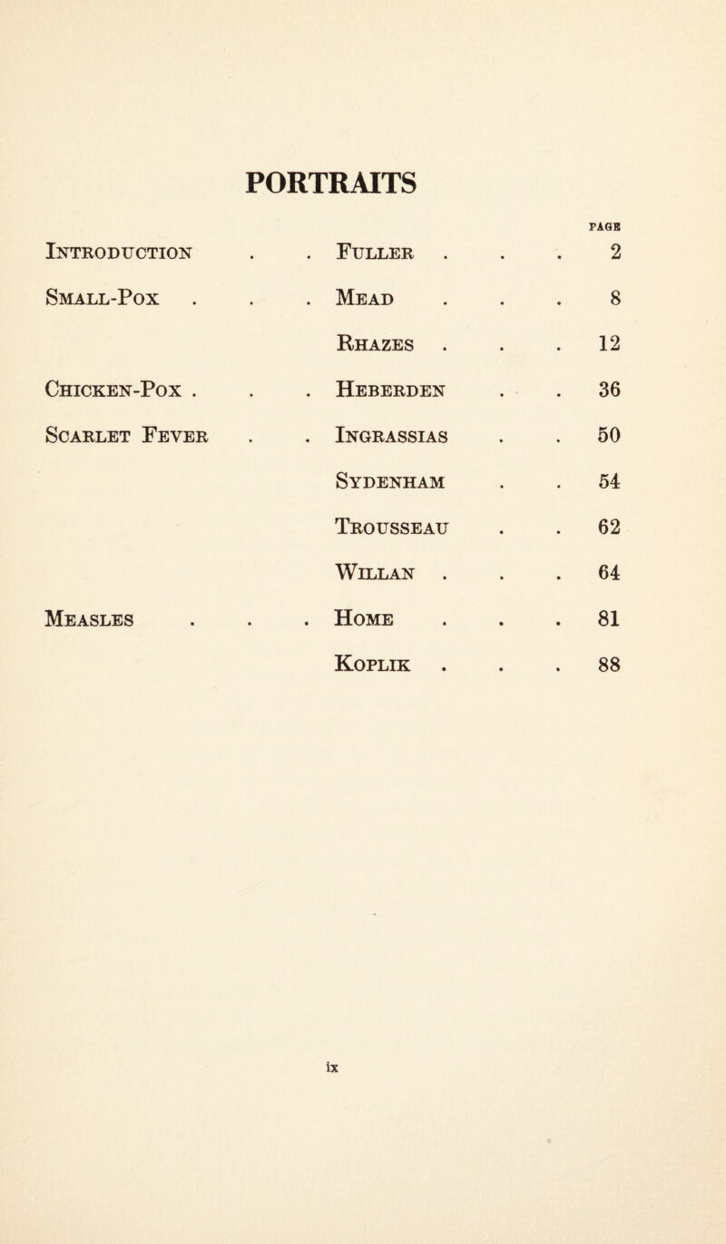 PORTRAITS PAGB Introduction . Fuller 2 Small-Pox . Mead 8 Rhazes 12 Chicken-Pox . . Heberden 36 Scarlet Fever . Ingrassias . 50 Sydenham 54 Trousseau 62 Willan . . 64 Measles . Home . 81 Koplik 88 ix