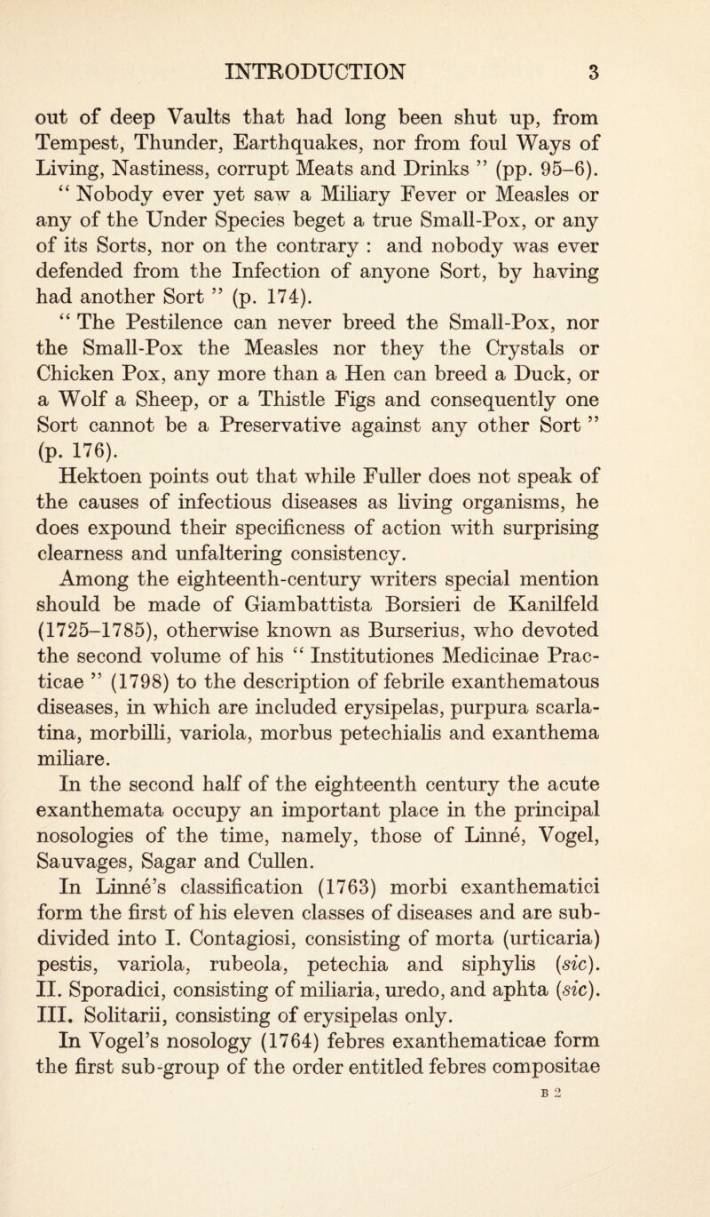 out of deep Vaults that had long been shut up, from Tempest, Thunder, Earthquakes, nor from foul Ways of Living, Nastiness, corrupt Meats and Drinks ” (pp. 95-6). “ Nobody ever yet saw a Miliary Fever or Measles or any of the Under Species beget a true Small-Pox, or any of its Sorts, nor on the contrary : and nobody was ever defended from the Infection of anyone Sort, by having had another Sort ” (p. 174). “ The Pestilence can never breed the Small-Pox, nor the Small-Pox the Measles nor they the Crystals or Chicken Pox, any more than a Hen can breed a Duck, or a Wolf a Sheep, or a Thistle Figs and consequently one Sort cannot be a Preservative against any other Sort ” (p. 176). Hektoen points out that while Fuller does not speak of the causes of infectious diseases as living organisms, he does expound their specificness of action with surprising clearness and unfaltering consistency. Among the eighteenth-century writers special mention should be made of Giambattista Borsieri de Kanilfeld (1725-1785), otherwise known as Burserius, who devoted the second volume of his “ Institutiones Medicinae Prac¬ tical ” (1798) to the description of febrile exanthematous diseases, in which are included erysipelas, purpura scarla¬ tina, morbilli, variola, morbus petechialis and exanthema miliare. In the second half of the eighteenth century the acute exanthemata occupy an important place in the principal nosologies of the time, namely, those of Linne, Vogel, Sauvages, Sagar and Cullen. In Linne’s classification (1763) morbi exanthematici form the first of his eleven classes of diseases and are sub¬ divided into I. Contagiosi, consisting of morta (urticaria) pestis, variola, rubeola, petechia and siphylis (sic). II. Sporadici, consisting of miliaria, uredo, and aphta (stc). III. Solitarii, consisting of erysipelas only. In Vogel’s nosology (1764) febres exanthematicae form the first sub-group of the order entitled febres compositae B 2