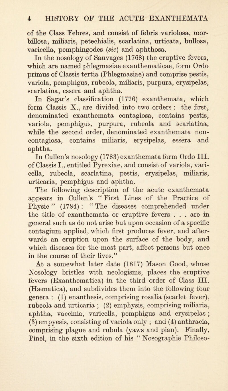 of the Class Febres, and consist of febris variolosa, mor- billosa, miliaris, petechialis, scarlatina, urticata, bullosa, varicella, pemphingodes (sic) and aphthosa. In the nosology of Sauvages (1768) the eruptive fevers, which are named phlegmasiae exanthematicae, form Ordo primus of Classis tertia (Phlegmasiae) and comprise pestis, variola, pemphigus, rubeola, miliaris, purpura, erysipelas, scarlatina, essera and aphtha. In Sagar’s classification (1776) exanthemata, which form Classis X., are divided into two orders : the first, denominated exanthemata contagiosa, contains pestis, variola, pemphigus, purpura, rubeola and scarlatina, while the second order, denominated exanthemata non- contagiosa, contains miliaris, erysipelas, essera and aphtha. In Cullen’s nosology (1783) exanthemata form Ordo III. of Classis I., entitled Pyrexiae, and consist of variola, vari¬ cella, rubeola, scarlatina, pestis, erysipelas, miliaris, urticaria, pemphigus and aphtha. The following description of the acute exanthemata appears in Cullen’s “ First Lines of the Practice of Physic” (1784): “The diseases comprehended under the title of exanthemata or eruptive fevers . . . are in general such as do not arise but upon occasion of a specific contagium applied, which first produces fever, and after¬ wards an eruption upon the surface of the body, and which diseases for the most part, affect persons but once in the course of their lives.” At a somewhat later date (1817) Mason Good, whose Nosology bristles with neologisms, places the eruptive fevers (Exanthematica) in the third order of Class III. (Hsematiea), and subdivides them into the following four genera : (1) enanthesis, comprising rosalia (scarlet fever), rubeola and urticaria ; (2) emphysis, comprising miliaria, aphtha, vaccinia, varicella, pemphigus and erysipelas ; (3) empyesis, consisting of variola only ; and (4) anthracia, comprising plague and rubula (yaws and pian). Finally, Pinel, in the sixth edition of his “ Nosographie Philoso-