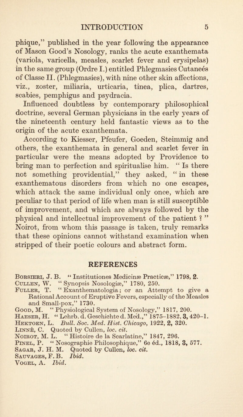 phique,” published in the year following the appearance of Mason Good’s Nosology, ranks the acute exanthemata (variola, varicella, measles, scarlet fever and erysipelas) in the same group (Ordre I.) entitled Phlegmasies Cutanees of Classe II. (Phlegmasies), with nine other skin affections, viz., zoster, miliaria, urticaria, tinea, plica, dartres, scabies, pemphigus and psydracia. Influenced doubtless by contemporary philosophical doctrine, several German physicians in the early years of the nineteenth century held fantastic views as to the origin of the acute exanthemata. According to Kiesser, Pfeufer, Goeden, Steimmig and others, the exanthemata in general and scarlet fever in particular were the means adopted by Providence to bring man to perfection and spiritualise him. “ Is there not something providential,” they asked, “ in these exanthematous disorders from which no one escapes, which attack the same individual only once, which are peculiar to that period of life when man is still susceptible of improvement, and which are always followed by the physical and intellectual improvement of the patient % ” Noirot, from whom this passage is taken, truly remarks that these opinions cannot withstand examination when stripped of their poetic colours and abstract form. REFERENCES Borsieri, J. B. “ Institutiones Medicinse Practicse,” 1798, 2. Cullen, W. “ Synopsis Nosologise,” 1780, 250. Fuller, T. “ Exanthematologia; or an Attempt to give a Rational Account of Eruptive Fevers, especially of the Measles and Small-pox,” 1730. Good, M. “ Physiological System of Nosology,” 1817, 200. Haeser, H. “ Lehrb. d. Geschichte d. Med.,” 1875-1882, 3, 420-1. Hektoen, L. Bull. Soc. Med. Hist. Chicago, 1922, 2, 320. Linne, C. Quoted by Cullen, loc. cit. Noirot, M. L. “ Histoire de la Scarlatine,” 1847, 296. Pinel, P. “ Nosographie Philosophique,” 6e 6d., 1818, 3, 577. Sagar, J. H. M. Quoted by Cullen, loc. cit. Salvages, F. B. Ibid. Vogel, A. Ibid.