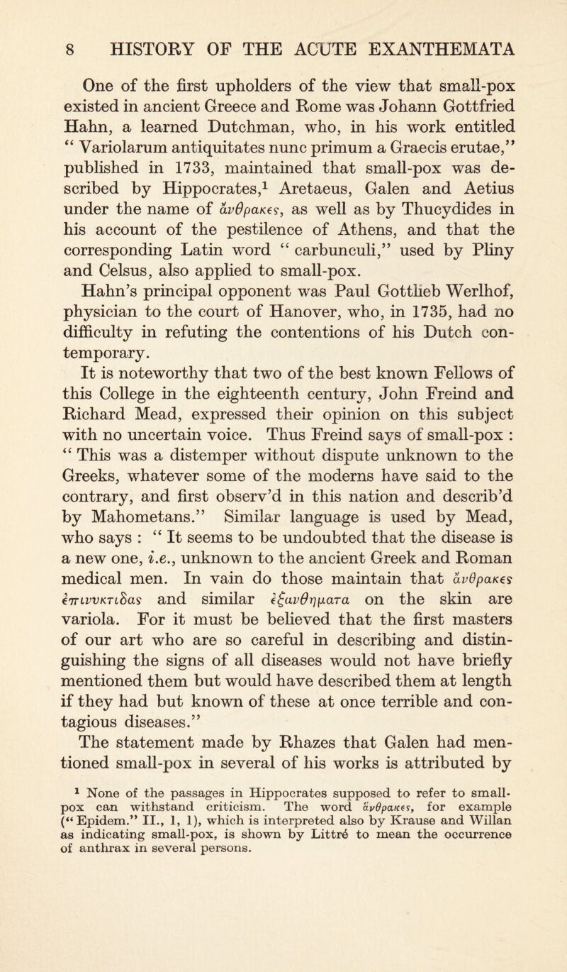 One of the first upholders of the view that small-pox existed in ancient Greece and Rome was Johann Gottfried Hahn, a learned Dutchman, who, in his work entitled “ Variolarum antiquitates nunc primum a Graecis erutae,’, published in 1733, maintained that small-pox was de¬ scribed by Hippocrates,1 Aretaeus, Galen and Aetius under the name of avOpaxzs, as well as by Thucydides in his account of the pestilence of Athens, and that the corresponding Latin word “ carbunculi,” used by Pliny and Celsus, also applied to small-pox. Hahn’s principal opponent was Paul Gottlieb Werlhof, physician to the court of Hanover, who, in 1735, had no difficulty in refuting the contentions of his Dutch con¬ temporary. It is noteworthy that two of the best known Fellows of this College in the eighteenth century, John Freind and Richard Mead, expressed their opinion on this subject with no uncertain voice. Thus Freind says of small-pox : “ This was a distemper without dispute unknown to the Greeks, whatever some of the moderns have said to the contrary, and first observ’d in this nation and describ’d by Mahometans.” Similar language is used by Mead, who says : “It seems to be undoubted that the disease is a new one, i.e., unknown to the ancient Greek and Roman medical men. In vain do those maintain that avOpaxes eTTLWKTL&as and similar e^av6rip.ara on the skin are variola. For it must be believed that the first masters of our art who are so careful in describing and distin¬ guishing the signs of all diseases would not have briefly mentioned them but would have described them at length if they had but known of these at once terrible and con¬ tagious diseases.” The statement made by Rhazes that Galen had men¬ tioned small-pox in several of his works is attributed by 1 None of the passages in Hippocrates supposed to refer to small¬ pox can withstand criticism. The word avdpanes, for example (“Epidem.” II., 1, 1), which is interpreted also by Krause and Willan as indicating small-pox, is shown by Littre to mean the occurrence of anthrax in several persons.