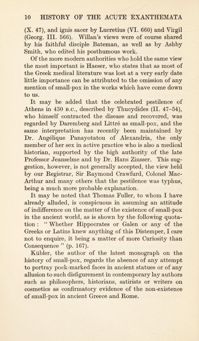 (X. 47), and ignis sacer by Lucretius (VI. 660) and Virgil (Georg. III. 566). Willan’s views were of course shared by his faithful disciple Bateman, as well as by Ashby Smith, who edited his posthumous work. Of the more modern authorities who hold the same view the most important is Haeser, who states that as most of the Greek medical literature was lost at a very early date little importance can be attributed to the omission of any mention of small-pox in the works which have come down to us. It may be added that the celebrated pestilence of Athens in 430 b.c., described by Thucydides (II. 47-54), who himself contracted the disease and recovered, was regarded by Daremberg and Littre as small-pox, and the same interpretation has recently been maintained by Dr. Angelique Panayotatou of Alexandria, the only member of her sex in active practice who is also a medical historian, supported by the high authority of the late Professor Jeanselme and by Dr. Hans Zinsser. This sug¬ gestion, however, is not generally accepted, the view held by our Registrar, Sir Raymond Crawfurd, Colonel Mac- Arthur and many others that the pestilence was typhus, being a much more probable explanation. It may be noted that Thomas Fuller, to whom I have already alluded, is conspicuous in assuming an attitude of indifference on the matter of the existence of small-pox in the ancient world, as is shown by the following quota¬ tion : “ Whether Hippocrates or Galen or any of the Greeks or Latins knew anything of this Distemper, I care not to enquire, it being a matter of more Curiosity than Consequence ” (p. 167). Kubler, the author of the latest monograph on the history of small-pox, regards the absence of any attempt to portray pock-marked faces in ancient statues or of any allusion to such disfigurement in contemporary lay authors such as philosophers, historians, satirists or writers on cosmetics as confirmatory evidence of the non-existence of small-pox in ancient Greece and Rome.