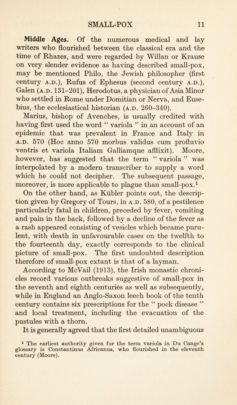 Middle Ages. Of the numerous medical and lay writers who flourished between the classical era and the time of Rhazes, and were regarded by Willan or Krause on very slender evidence as having described small-pox, may be mentioned Philo, the Jewish philosopher (first century a.d.), Rufus of Ephesus (second century a.d.), Galen (a.d. 131-201), Herodotus, a physician of Asia Minor who settled in Rome under Domitian or Nerva, and Euse¬ bius, the ecclesiastical historian (a.d. 260-340). Marius, bishop of Avenches, is usually credited with having first used the word 44 variola ” in an account of an epidemic that was prevalent in France and Italy in a.d. 570 (Hoc anno 570 morbus validus cum profluvio ventris et variola Italiam Galliamque afflixit). Moore, however, has suggested that the term 44 variola ” was interpolated by a modern transcriber to supply a word which he could not decipher. The subsequent passage, moreover, is more applicable to plague than small-pox.1 On the other hand, as Kiibler points out, the descrip¬ tion given by Gregory of Tours, in a.d. 580, of a pestilence particularly fatal in children, preceded by fever, vomiting and pain in the back, followed by a decline of the fever as a rash appeared consisting of vesicles which became puru¬ lent, with death in unfavourable cases on the twelfth to the fourteenth day, exactly corresponds to the clinical picture of small-pox. The first undoubted description therefore of small-pox extant is that of a layman. According to McVail (1913), the Irish monastic chroni¬ cles record various outbreaks suggestive of small-pox in the seventh and eighth centuries as well as subsequently, while in England an Anglo-Saxon leech book of the tenth century contains six prescriptions for the 44 pock disease ” and local treatment, including the evacuation of the pustules with a thorn. It is generally agreed that the first detailed unambiguous 1 The earliest authority given for the term variola in Du Cange’s glossary is Constantinus Africanus, who flourished in the eleventh century (Moore).