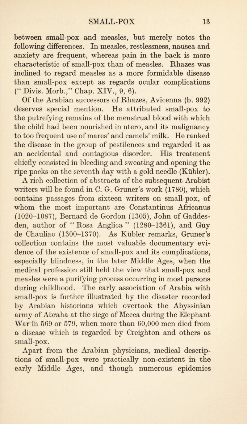 between small-pox and measles, but merely notes the following differences. In measles, restlessness, nausea and anxiety are frequent, whereas pain in the back is more characteristic of small-pox than of measles. Rhazes was inclined to regard measles as a more formidable disease than small-pox except as regards ocular complications (“ Divis. Morb.,” Chap. XIV., 9, 6). Of the Arabian successors of Rhazes, Avicenna (b. 992) deserves special mention. He attributed small-pox to the putrefying remains of the menstrual blood with which the child had been nourished in utero, and its malignancy to too frequent use of mares’ and camels’ milk. He ranked the disease in the group of pestilences and regarded it as an accidental and contagious disorder. His treatment chiefly consisted in bleeding and sweating and opening the ripe pocks on the seventh day with a gold needle (Ktibler). A rich collection of abstracts of the subsequent Arabist writers will be found in C. G. Gruner’s work (1780), which contains passages from sixteen writers on small-pox, of whom the most important are Constantinus Africanus (1020-1087), Bernard de Gordon (1305), John of Gaddes- den, author of “ Rosa Anglica ” (1280-1361), and Guy de Chauliac (1300-1370). As Kiibler remarks, Gruner’s collection contains the most valuable documentary evi¬ dence of the existence of small-pox and its complications, especially blindness, in the later Middle Ages, when the medical profession still held the view that small-pox and measles were a purifying process occurring in most persons during childhood. The early association of Arabia with small-pox is further illustrated by the disaster recorded by Arabian historians which overtook the Abyssinian army of Abraha at the siege of Mecca during the Elephant War in 569 or 579, when more than 60,000 men died from a disease which is regarded by Creighton and others as small-pox. Apart from the Arabian physicians, medical descrip¬ tions of small-pox were practically non-existent in the early Middle Ages, and though numerous epidemics