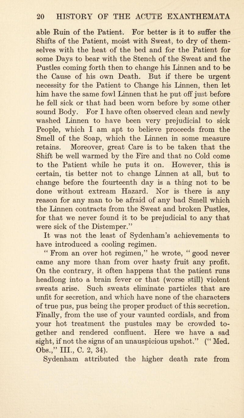 able Ruin of the Patient. For better is it to suffer the Shifts of the Patient, moist with Sweat, to dry of them¬ selves with the heat of the bed and for the Patient for some Days to bear with the Stench of the Sweat and the Pustles coming forth then to change his Linnen and to be the Cause of his own Death. But if there be urgent necessity for the Patient to Change his Linnen, then let him have the same fowl Linnen that he put off just before he fell sick or that had been worn before by some other sound Body. For I have often observed clean and newly washed Linnen to have been very prejudicial to sick People, which I am apt to believe proceeds from the Smell of the Soap, which the Linnen in some measure retains. Moreover, great Care is to be taken that the Shift be well warmed by the Fire and that no Cold come to the Patient while he puts it on. However, this is certain, tis better not to change Linnen at all, but to change before the fourteenth day is a thing not to be done without extream Hazard. Nor is there is any reason for any man to be afraid of any bad Smell which the Linnen contracts from the Sweat and broken Pustles, for that we never found it to be prejudicial to any that were sick of the Distemper.” It was not the least of Sydenham’s achievements to have introduced a cooling regimen. “ From an over hot regimen,” he wrote, “ good never came any more than from over hasty fruit any profit. On the contrary, it often happens that the patient runs headlong into a brain fever or that (worse still) violent sweats arise. Such sweats eliminate particles that are unfit for secretion, and which have none of the characters of true pus, pus being the proper product of this secretion. Finally, from the use of your vaunted cordials, and from your hot treatment the pustules may be crowded to¬ gether and rendered confluent. Here we have a sad sight, if not the signs of an unauspicious upshot.” (“ Med. Obs.,” III., C. 2, 34). Sydenham attributed the higher death rate from