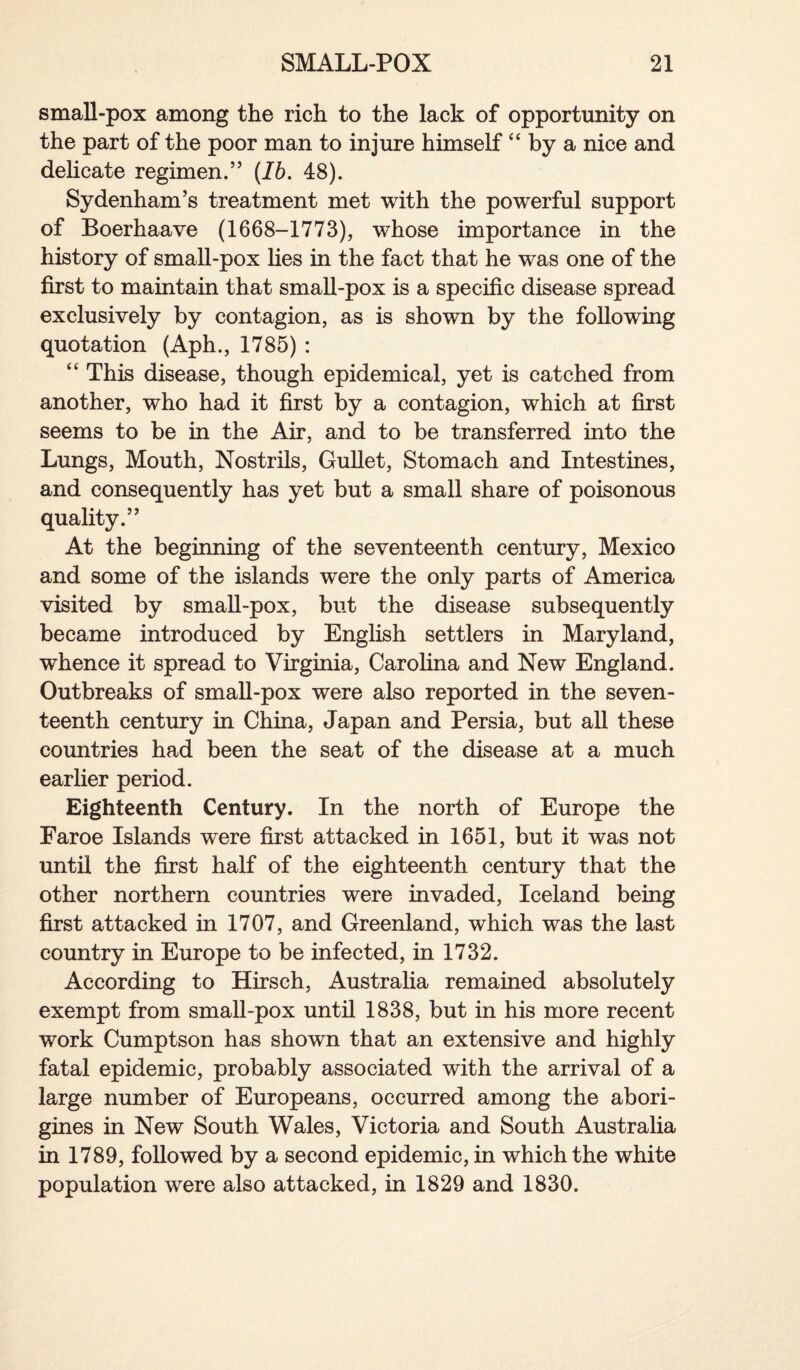 small-pox among the rich to the lack of opportunity on the part of the poor man to injure himself “ by a nice and delicate regimen.” [Ib. 48). Sydenham’s treatment met with the powerful support of Boerhaave (1668-1773), whose importance in the history of small-pox lies in the fact that he was one of the first to maintain that small-pox is a specific disease spread exclusively by contagion, as is shown by the following quotation (Aph., 1785) : “ This disease, though epidemical, yet is catched from another, who had it first by a contagion, which at first seems to be in the Air, and to be transferred into the Lungs, Mouth, Nostrils, Gullet, Stomach and Intestines, and consequently has yet but a small share of poisonous quality.” At the beginning of the seventeenth century, Mexico and some of the islands were the only parts of America visited by small-pox, but the disease subsequently became introduced by English settlers in Maryland, whence it spread to Virginia, Carolina and New England. Outbreaks of small-pox were also reported in the seven¬ teenth century in China, Japan and Persia, but all these countries had been the seat of the disease at a much earlier period. Eighteenth Century. In the north of Europe the Faroe Islands were first attacked in 1651, but it was not until the first half of the eighteenth century that the other northern countries were invaded, Iceland being first attacked in 1707, and Greenland, which was the last country in Europe to be infected, in 1732. According to Hirsch, Australia remained absolutely exempt from small-pox until 1838, but in his more recent work Cumptson has shown that an extensive and highly fatal epidemic, probably associated with the arrival of a large number of Europeans, occurred among the abori¬ gines in New South Wales, Victoria and South Australia in 1789, followed by a second epidemic, in which the white population were also attacked, in 1829 and 1830.