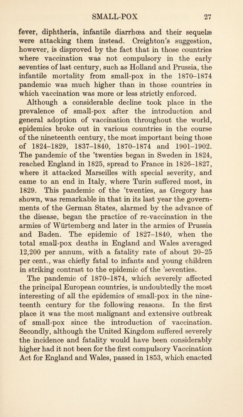 fever, diphtheria, infantile diarrhoea and their sequelae were attacking them instead. Creighton’s suggestion, however, is disproved by the fact that in those countries where vaccination was not compulsory in the early seventies of last century, such as Holland and Prussia, the infantile mortality from small-pox in the 1870-1874 pandemic was much higher than in those countries in which vaccination was more or less strictly enforced. Although a considerable decline took place in the prevalence of small-pox after the introduction and general adoption of vaccination throughout the world, epidemics broke out in various countries in the course of the nineteenth century, the most important being those of 1824-1829, 1837-1840, 1870-1874 and 1901-1902. The pandemic of the ’twenties began in Sweden in 1824, reached England in 1825, spread to France in 1826-1827, where it attacked Marseilles with special severity, and came to an end in Italy, where Turin suffered most, in 1829. This pandemic of the ’twenties, as Gregory has shown, was remarkable in that in its last year the govern¬ ments of the German States, alarmed by the advance of the disease, began the practice of re-vaccination in the armies of Wurtemberg and later in the armies of Prussia and Baden. The epidemic of 1827-1840, when the total small-pox deaths in England and Wales averaged 12,200 per annum, with a fatality rate of about 20-25 per cent., was chiefly fatal to infants and young children in striking contrast to the epidemic of the ’seventies. The pandemic of 1870-1874, which severely affected the principal European countries, is undoubtedly the most interesting of all the epidemics of small-pox in the nine¬ teenth century for the following reasons. In the first place it was the most malignant and extensive outbreak of small-pox since the introduction of vaccination. Secondly, although the United Kingdom suffered severely the incidence and fatality would have been considerably higher had it not been for the first compulsory Vaccination Act for England and Wales, passed in 1853, which enacted
