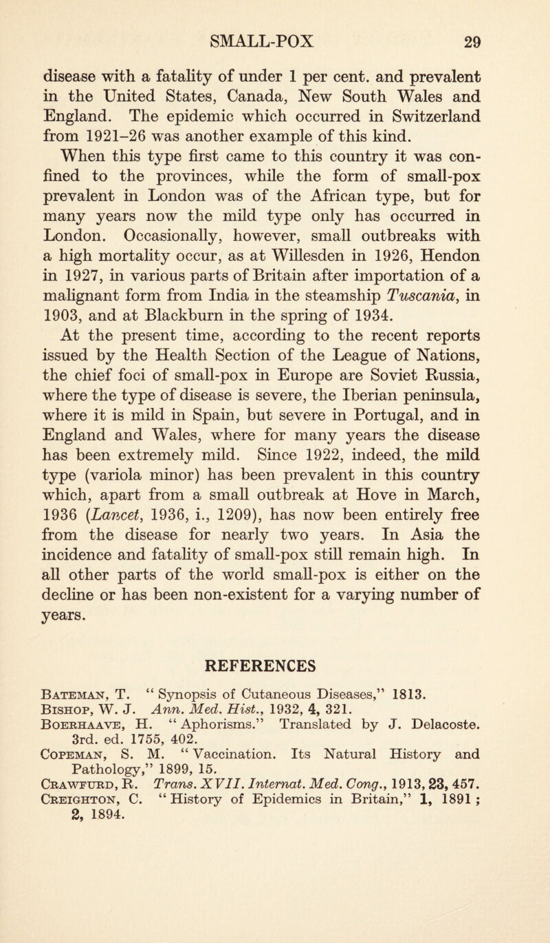 disease with a fatality of under 1 per cent, and prevalent in the United States, Canada, New South Wales and England. The epidemic which occurred in Switzerland from 1921-26 was another example of this kind. When this type first came to this country it was con¬ fined to the provinces, while the form of small-pox prevalent in London was of the African type, but for many years now the mild type only has occurred in London. Occasionally, however, small outbreaks with a high mortality occur, as at Willesden in 1926, Hendon in 1927, in various parts of Britain after importation of a malignant form from India in the steamship Tuscania, in 1903, and at Blackburn in the spring of 1934. At the present time, according to the recent reports issued by the Health Section of the League of Nations, the chief foci of small-pox in Europe are Soviet Russia, where the type of disease is severe, the Iberian peninsula, where it is mild in Spain, but severe in Portugal, and in England and Wales, where for many years the disease has been extremely mild. Since 1922, indeed, the mild type (variola minor) has been prevalent in this country which, apart from a small outbreak at Hove in March, 1936 (Lancet, 1936, i., 1209), has now been entirely free from the disease for nearly two years. In Asia the incidence and fatality of small-pox still remain high. In all other parts of the world small-pox is either on the decline or has been non-existent for a varying number of years. REFERENCES Bateman, T. “ Synopsis of Cutaneous Diseases,” 1813. Bishop, W. J. Ann. Med. Hist., 1932, 4, 321. Boerhaave, H. “ Aphorisms.” Translated by J. Delacoste. 3rd. ed. 1755, 402. Copeman, S. M. “ Vaccination. Its Natural History and Pathology,” 1899, 15. Craweurd, R. Trans. XVII. Internat. Med. Cong., 1913,23, 457. Creighton, C. “ History of Epidemics in Britain,” 1, 1891 ; 2, 1894.