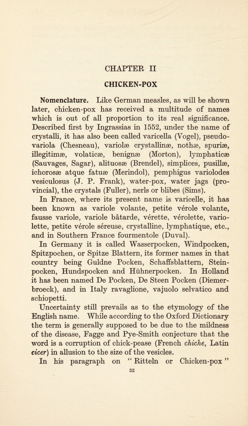 CHAPTER II CHICKEN-POX Nomenclature. Like German measles, as will be shown later, chicken-pox has received a multitude of names which is out of all proportion to its real significance. Described first by Ingrassias in 1552, under the name of crystalli, it has also been called varicella (Vogel), pseudo- variola (Chesneau), variolse crystalline, nothe, spurise, illegitime, volaticse, benigne (Morton), lymphaticse (Sauvages, Sagar), alituose (Brendel), simplices, pusillse, ichorose atque fatue (Merindol), pemphigus variolodes vesiculosus (J. P. Frank), water-pox, water jags (pro¬ vincial), the crystals (Fuller), nerls or blibes (Sims). In France, where its present name is varicelle, it has been known as variole volante, petite verole volante, fausse variole, variole batarde, verette, verolette, vario- lette, petite verole sereuse, crystalline, lymphatique, etc., and in Southern France fourmentole (Duval). In Germany it is called Wasserpocken, Windpocken, Spitzpochen, or Spitze Blattern, its former names in that country being Guldne Pocken, Schaffsblattern, Stein- pocken, Hundspocken and Huhnerpocken. In Holland it has been named De Pocken, De Steen Pocken (Diemer- broeck), and in Italy ravaglione, vajuolo selvatico and schiopetti. Uncertainty still prevails as to the etymology of the English name. While according to the Oxford Dictionary the term is generally supposed to be due to the mildness of the disease, Fagge and Pye-Smith conjecture that the word is a corruption of chick-pease (French chiche, Latin cicer) in allusion to the size of the vesicles. In his paragraph on “ Ritteln or Chicken-pox ”