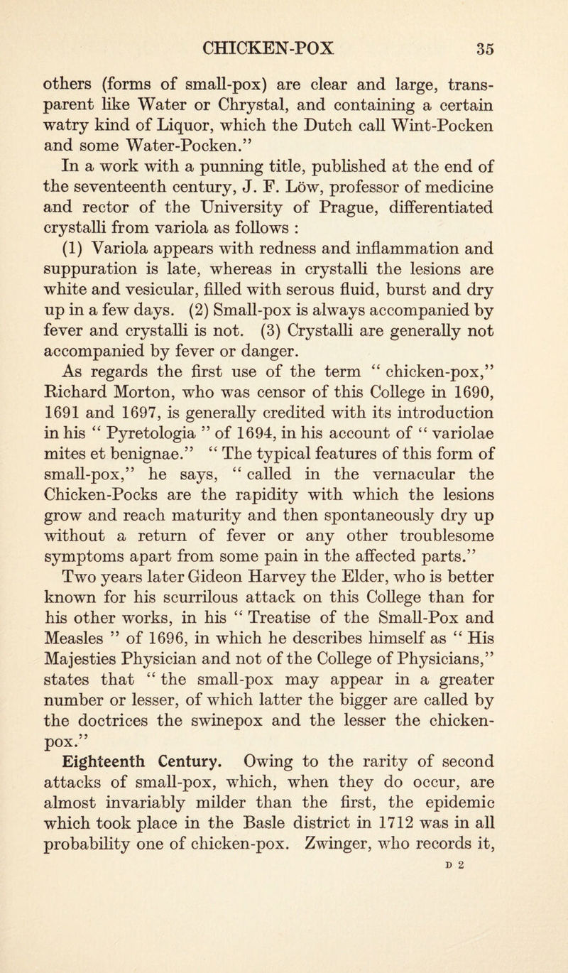others (forms of small-pox) are clear and large, trans¬ parent like Water or Chrystal, and containing a certain watry kind of Liquor, which the Dutch call Wint-Pocken and some Water-Pocken.” In a work with a punning title, published at the end of the seventeenth century, J. F. Low, professor of medicine and rector of the University of Prague, differentiated crystalli from variola as follows : (1) Variola appears with redness and inflammation and suppuration is late, whereas in crystalli the lesions are white and vesicular, filled with serous fluid, burst and dry up in a few days. (2) Small-pox is always accompanied by fever and crystalli is not. (3) Crystalli are generally not accompanied by fever or danger. As regards the first use of the term “ chicken-pox,” Richard Morton, who was censor of this College in 1690, 1691 and 1697, is generally credited with its introduction in his “ Pyretologia ” of 1694, in his account of “ variolae mites et benignae.” “ The typical features of this form of small-pox,” he says, “ called in the vernacular the Chicken-Pocks are the rapidity with which the lesions grow and reach maturity and then spontaneously dry up without a return of fever or any other troublesome symptoms apart from some pain in the affected parts.” Two years later Gideon Harvey the Elder, who is better known for his scurrilous attack on this College than for his other works, in his “ Treatise of the Small-Pox and Measles ” of 1696, in which he describes himself as “ His Majesties Physician and not of the College of Physicians,” states that “ the small-pox may appear in a greater number or lesser, of which latter the bigger are called by the doctrices the swinepox and the lesser the chicken- pox.” Eighteenth Century. Owing to the rarity of second attacks of small-pox, which, when they do occur, are almost invariably milder than the first, the epidemic which took place in the Basle district in 1712 was in all probability one of chicken-pox. Zwinger, who records it,
