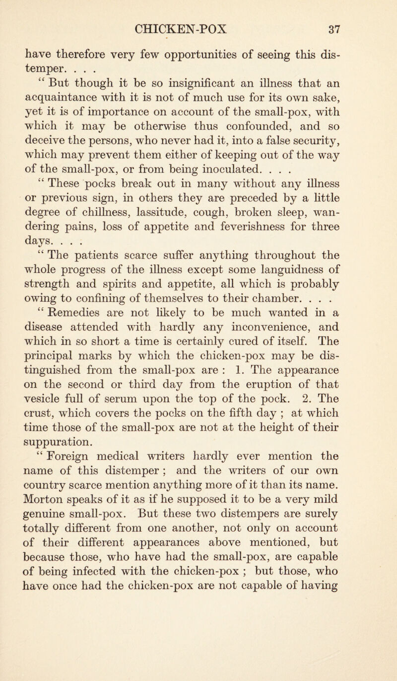 have therefore very few opportunities of seeing this dis¬ temper. . . . “ But though it be so insignificant an illness that an acquaintance with it is not of much use for its own sake, yet it is of importance on account of the small-pox, with which it may be otherwise thus confounded, and so deceive the persons, who never had it, into a false security, which may prevent them either of keeping out of the way of the small-pox, or from being inoculated. . . . “ These pocks break out in many without any illness or previous sign, in others they are preceded by a little degree of chillness, lassitude, cough, broken sleep, wan¬ dering pains, loss of appetite and feverishness for three days. . . . “ The patients scarce suffer anything throughout the whole progress of the illness except some languidness of strength and spirits and appetite, all which is probably owing to confining of themselves to their chamber. . . . “ Remedies are not likely to be much wanted in a disease attended with hardly any inconvenience, and which in so short a time is certainly cured of itself. The principal marks by which the chicken-pox may be dis¬ tinguished from the small-pox are : 1. The appearance on the second or third day from the eruption of that vesicle full of serum upon the top of the pock. 2. The crust, which covers the pocks on the fifth day ; at which time those of the small-pox are not at the height of their suppuration. “ Foreign medical writers hardly ever mention the name of this distemper ; and the writers of our own country scarce mention anything more of it than its name. Morton speaks of it as if he supposed it to be a very mild genuine small-pox. But these two distempers are surely totally different from one another, not only on account of their different appearances above mentioned, but because those, who have had the small-pox, are capable of being infected with the chicken-pox ; but those, who have once had the chicken-pox are not capable of having