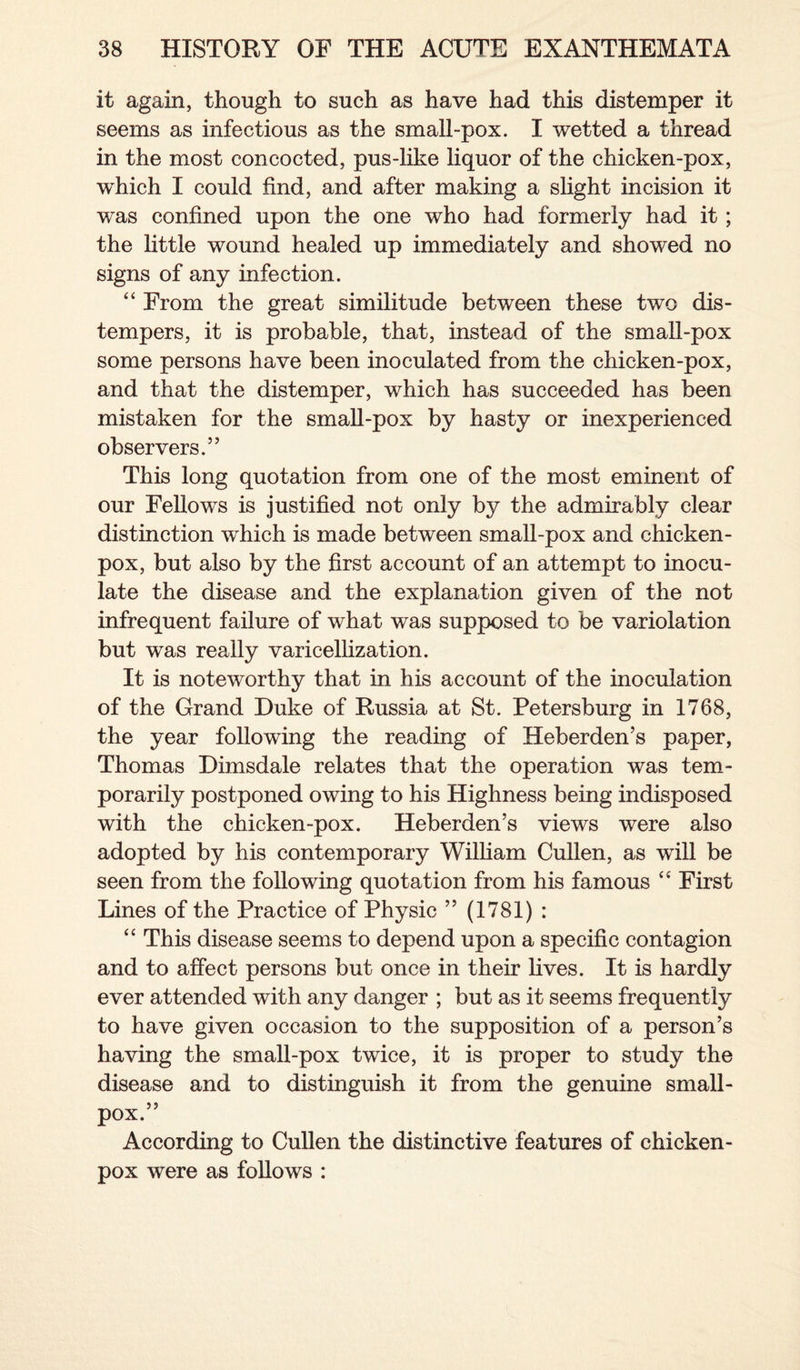 it again, though to such as have had this distemper it seems as infectious as the small-pox. I wetted a thread in the most concocted, pus-like liquor of the chicken-pox, which I could find, and after making a slight incision it was confined upon the one who had formerly had it ; the little wound healed up immediately and showed no signs of any infection. “ From the great similitude between these two dis¬ tempers, it is probable, that, instead of the small-pox some persons have been inoculated from the chicken-pox, and that the distemper, which has succeeded has been mistaken for the small-pox by hasty or inexperienced observers.” This long quotation from one of the most eminent of our Fellows is justified not only by the admirably clear distinction which is made between small-pox and chicken- pox, but also by the first account of an attempt to inocu¬ late the disease and the explanation given of the not infrequent failure of what was supposed to be variolation but was really varicellization. It is noteworthy that in his account of the inoculation of the Grand Duke of Russia at St. Petersburg in 1768, the year following the reading of Heberden’s paper, Thomas Dimsdale relates that the operation was tem¬ porarily postponed owing to his Highness being indisposed with the chicken-pox. Heberden’s views were also adopted by his contemporary William Cullen, as will be seen from the following quotation from his famous “ First Lines of the Practice of Physic ” (1781) : “ This disease seems to depend upon a specific contagion and to affect persons but once in their lives. It is hardly ever attended with any danger ; but as it seems frequently to have given occasion to the supposition of a person’s having the small-pox twice, it is proper to study the disease and to distinguish it from the genuine small¬ pox.” According to Cullen the distinctive features of chicken- pox were as follows :