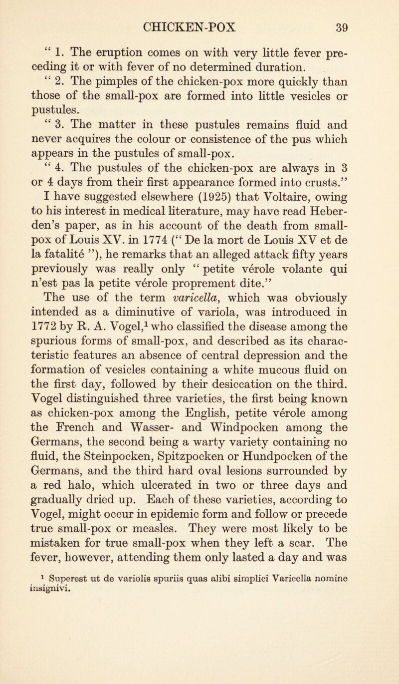 1. The eruption comes on with very little fever pre¬ ceding it or with fever of no determined duration. “ 2. The pimples of the chicken-pox more quickly than those of the small-pox are formed into little vesicles or pustules. “ 3. The matter in these pustules remains fluid and never acquires the colour or consistence of the pus which appears in the pustules of small-pox. “ 4. The pustules of the chicken-pox are always in 3 or 4 days from their first appearance formed into crusts.” I have suggested elsewhere (1925) that Voltaire, owing to his interest in medical literature, may have read Heber- den’s paper, as in his account of the death from small¬ pox of Louis XV. in 1774 (“ De la mort de Louis XV et de la fatalite ”), he remarks that an alleged attack fifty years previously was really only “ petite verole volante qui n’est pas la petite verole proprement dite.” The use of the term varicella, which was obviously intended as a diminutive of variola, was introduced in 1772 by R. A. Vogel,1 who classified the disease among the spurious forms of small-pox, and described as its charac¬ teristic features an absence of central depression and the formation of vesicles containing a white mucous fluid on the first day, followed by their desiccation on the third. Vogel distinguished three varieties, the first being known as chicken-pox among the English, petite verole among the French and Wasser- and Windpocken among the Germans, the second being a warty variety containing no fluid, the Steinpocken, Spitzpocken or Hundpocken of the Germans, and the third hard oval lesions surrounded by a red halo, which ulcerated in two or three days and gradually dried up. Each of these varieties, according to Vogel, might occur in epidemic form and follow or precede true small-pox or measles. They were most likely to be mistaken for true small-pox when they left a scar. The fever, however, attending them only lasted a day and was 1 Superest ut de variolis spuriis quas alibi simplici Varicella nomine insignivi.