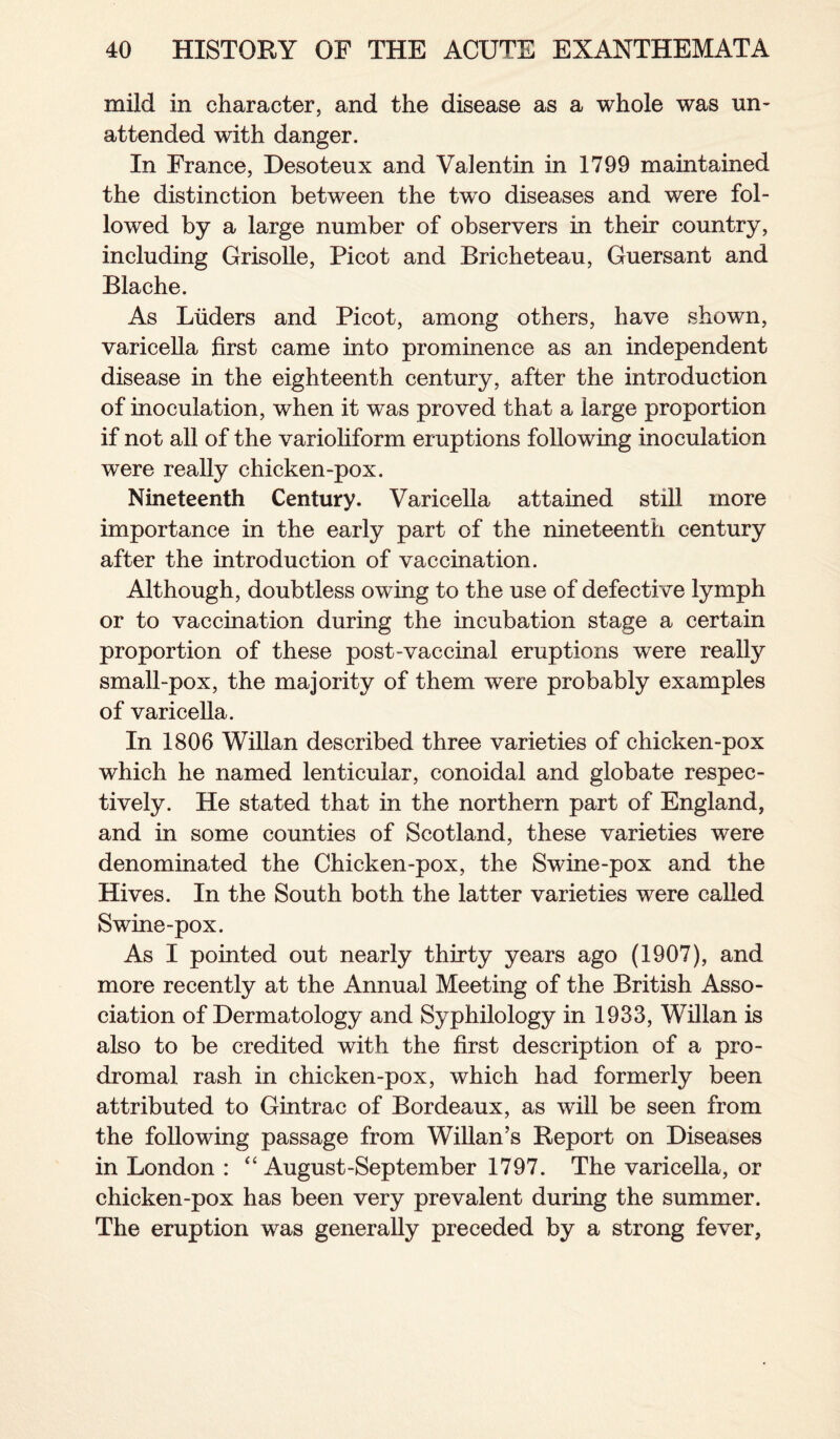 mild in character, and the disease as a whole was un¬ attended with danger. In France, Desoteux and Valentin in 1799 maintained the distinction between the twTo diseases and were fol¬ lowed by a large number of observers in their country, including Grisolle, Picot and Bricheteau, Guersant and Blache. As Liiders and Picot, among others, have shown, varicella first came into prominence as an independent disease in the eighteenth century, after the introduction of inoculation, when it was proved that a large proportion if not all of the varioliform eruptions following inoculation were really chicken-pox. Nineteenth Century. Varicella attained still more importance in the early part of the nineteenth century after the introduction of vaccination. Although, doubtless owing to the use of defective lymph or to vaccination during the incubation stage a certain proportion of these post-vaccinal eruptions were really small-pox, the majority of them were probably examples of varicella. In 1806 Willan described three varieties of chicken-pox which he named lenticular, conoidal and globate respec¬ tively. He stated that in the northern part of England, and in some counties of Scotland, these varieties were denominated the Chicken-pox, the Swine-pox and the Hives. In the South both the latter varieties were called Swine-pox. As I pointed out nearly thirty years ago (1907), and more recently at the Annual Meeting of the British Asso¬ ciation of Dermatology and Syphilology in 1933, Willan is also to be credited with the first description of a pro¬ dromal rash in chicken-pox, which had formerly been attributed to Gintrac of Bordeaux, as will be seen from the following passage from Willan’s Report on Diseases in London : “ August-September 1797. The varicella, or chicken-pox has been very prevalent during the summer. The eruption was generally preceded by a strong fever.