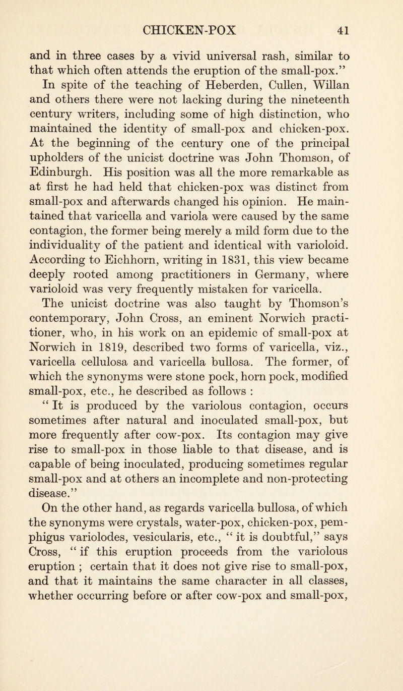 and in three cases by a vivid universal rash, similar to that which often attends the eruption of the small-pox.’* In spite of the teaching of Heberden, Cullen, Willan and others there were not lacking during the nineteenth century writers, including some of high distinction, who maintained the identity of small-pox and chicken-pox. At the beginning of the century one of the principal upholders of the unicist doctrine was John Thomson, of Edinburgh. His position was all the more remarkable as at first he had held that chicken-pox was distinct from small-pox and afterwards changed his opinion. He main¬ tained that varicella and variola were caused by the same contagion, the former being merely a mild form due to the individuality of the patient and identical with varioloid. According to Eichhorn, writing in 1831, this view became deeply rooted among practitioners in Germany, where varioloid was very frequently mistaken for varicella. The unicist doctrine was also taught by Thomson’s contemporary, John Cross, an eminent Norwich practi¬ tioner, who, in his work on an epidemic of small-pox at Norwich in 1819, described two forms of varicella, viz., varicella cellulosa and varicella bullosa. The former, of which the synonyms were stone pock, horn pock, modified small-pox, etc., he described as follows : “It is produced by the variolous contagion, occurs sometimes after natural and inoculated small-pox, but more frequently after cow-pox. Its contagion may give rise to small-pox in those liable to that disease, and is capable of being inoculated, producing sometimes regular small-pox and at others an incomplete and non-protecting disease.” On the other hand, as regards varicella bullosa, of which the synonyms were crystals, water-pox, chicken-pox, pem¬ phigus variolodes, vesicularis, etc., “it is doubtful,” says Cross, “ if this eruption proceeds from the variolous eruption ; certain that it does not give rise to small-pox, and that it maintains the same character in all classes, whether occurring before or after cow-pox and small-pox,