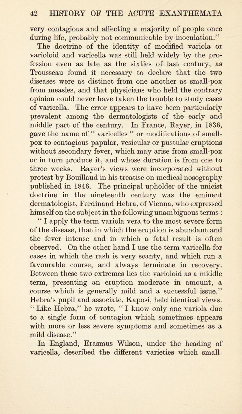 very contagious and affecting a majority of people once during life, probably not communicable by inoculation.5’ The doctrine of the identity of modified variola or varioloid and varicella was still held widely by the pro¬ fession even as late as the sixties of last century, as Trousseau found it necessary to declare that the two diseases were as distinct from one another as small-pox from measles, and that physicians who held the contrary opinion could never have taken the trouble to study cases of varicella. The error appears to have been particularly prevalent among the dermatologists of the early and middle part of the century. In France, Rayer, in 1836, gave the name of “ varicelles ” or modifications of small¬ pox to contagious papular, vesicular or pustular eruptions without secondary fever, which may arise from small-pox or in turn produce it, and whose duration is from one to three weeks. Rayer5s views were incorporated without protest by Bouillaud in his treatise on medical nosography published in 1846. The principal upholder of the unicist doctrine in the nineteenth century wTas the eminent dermatologist, Ferdinand Hebra, of Vienna, who expressed himself on the subject in the following unambiguous terms : “ I apply the term variola vera to the most severe form of the disease, that in wrhieh the eruption is abundant and the fever intense and in which a fatal result is often observed. On the other hand I use the term varicella for cases in which the rash is very scanty, and which run a favourable course, and always terminate in recovery. Between these two extremes lies the varioloid as a middle term, presenting an eruption moderate in amount, a course which is generally mild and a successful issue.” Hebra’s pupil and associate, Kaposi, held identical views. “ Like Hebra,” he wrote, “ I know only one variola due to a single form of contagion which sometimes appears with more or less severe symptoms and sometimes as a mild disease.” In England, Erasmus Wilson, under the heading of varicella, described the different varieties which small-