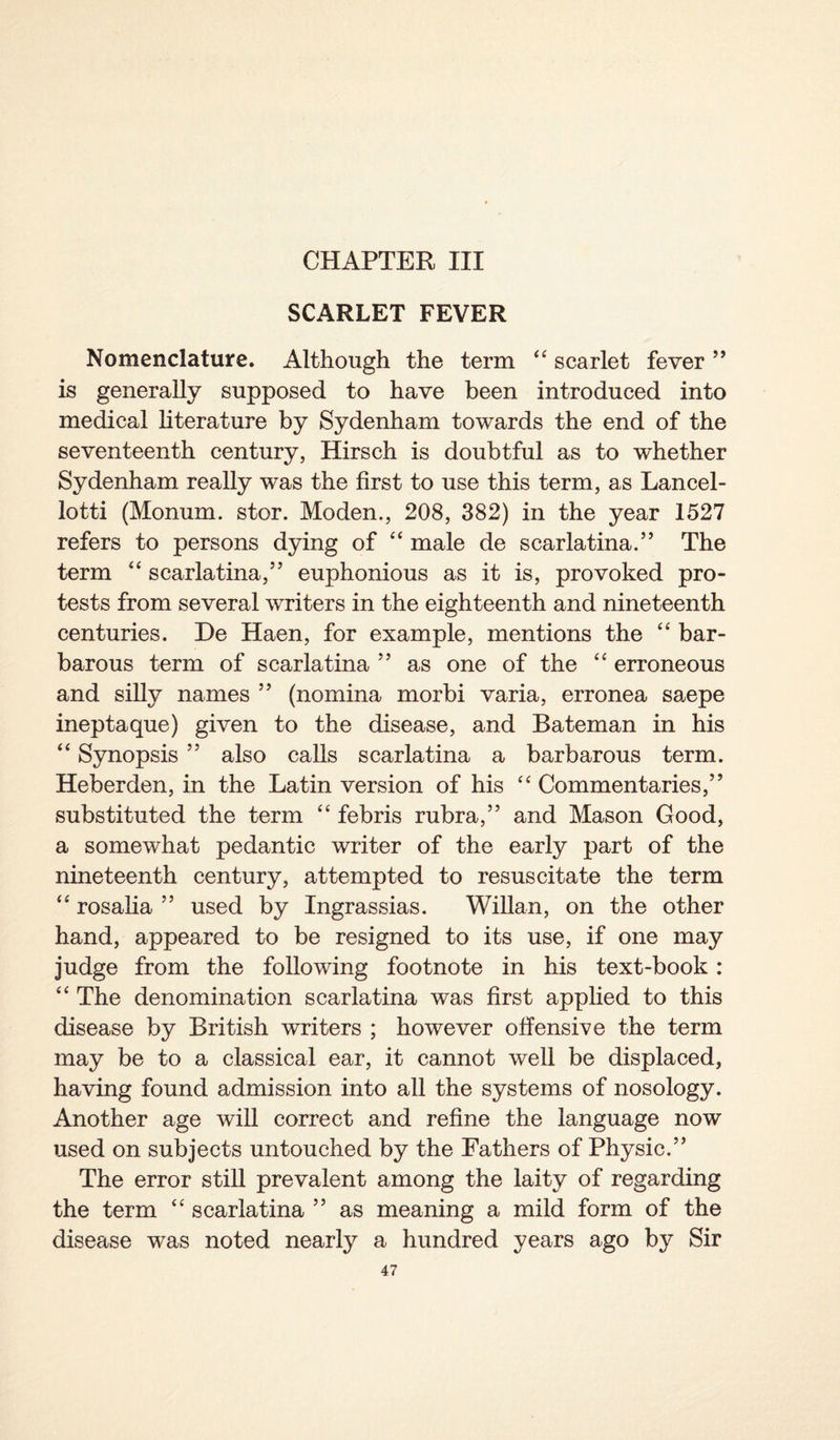 CHAPTER III SCARLET FEVER Nomenclature. Although the term 44 scarlet fever ” is generally supposed to have been introduced into medical literature by Sydenham towards the end of the seventeenth century, Hirsch is doubtful as to whether Sydenham really was the first to use this term, as Lancel- lotti (Monum. stor. Modem, 208, 382) in the year 1527 refers to persons dying of 44 male de scarlatina.” The term 44 scarlatina,” euphonious as it is, provoked pro¬ tests from several writers in the eighteenth and nineteenth centuries. De Haen, for example, mentions the 44 bar¬ barous term of scarlatina ” as one of the 44 erroneous and silly names ” (nomina morbi varia, erronea saepe ineptaque) given to the disease, and Bateman in his 44 Synopsis ” also calls scarlatina a barbarous term. Heberden, in the Latin version of his 44 Commentaries,” substituted the term 44 febris rubra,” and Mason Good, a somewhat pedantic writer of the early part of the nineteenth century, attempted to resuscitate the term 44 rosalia ” used by Ingrassias. Willan, on the other hand, appeared to be resigned to its use, if one may judge from the following footnote in his text-book: 44 The denomination scarlatina was first applied to this disease by British writers ; however offensive the term may be to a classical ear, it cannot well be displaced, having found admission into all the systems of nosology. Another age will correct and refine the language now used on subjects untouched by the Fathers of Physic.” The error still prevalent among the laity of regarding the term 44 scarlatina ” as meaning a mild form of the disease was noted nearly a hundred years ago by Sir