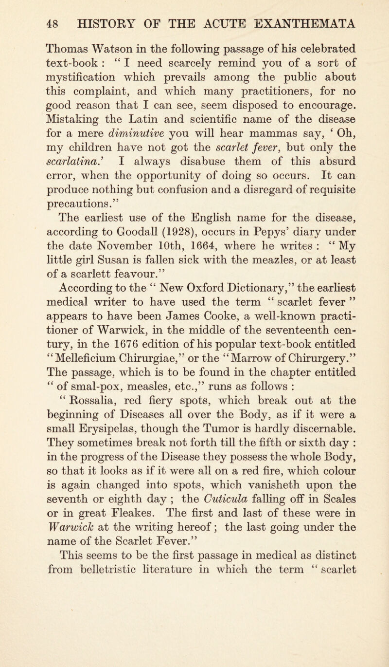 Thomas Watson in the following passage of his celebrated text-book : “I need scarcely remind you of a sort of mystification which prevails among the public about this complaint, and which many practitioners, for no good reason that I can see, seem disposed to encourage. Mistaking the Latin and scientific name of the disease for a mere diminutive you will hear mammas say, ‘ Oh, my children have not got the scarlet fever, but only the scarlatina.’ I always disabuse them of this absurd error, when the opportunity of doing so occurs. It can produce nothing but confusion and a disregard of requisite precautions.” The earliest use of the English name for the disease, according to Goodall (1928), occurs in Pepys’ diary under the date November 10th, 1664, where he writes : “ My little girl Susan is fallen sick with the meazles, or at least of a scarlett feavour.” According to the “ New Oxford Dictionary,” the earliest medical writer to have used the term “ scarlet fever ” appears to have been James Cooke, a well-known practi¬ tioner of Warwick, in the middle of the seventeenth cen¬ tury, in the 1676 edition of his popular text-book entitled “Melleficium Chirurgiae,” or the “Marrow of Chirurgery.” The passage, which is to be found in the chapter entitled “ of smal-pox, measles, etc.,” runs as follows : “ Rossalia, red fiery spots, which break out at the beginning of Diseases all over the Body, as if it were a small Erysipelas, though the Tumor is hardly discernable. They sometimes break not forth till the fifth or sixth day : in the progress of the Disease they possess the whole Body, so that it looks as if it were ail on a red fire, which colour is again changed into spots, which vanisheth upon the seventh or eighth day ; the Cuticula falling off in Scales or in great Fleakes. The first and last of these were in Warwick at the writing hereof; the last going under the name of the Scarlet Fever.” This seems to be the first passage in medical as distinct from belletristic literature in which the term “ scarlet