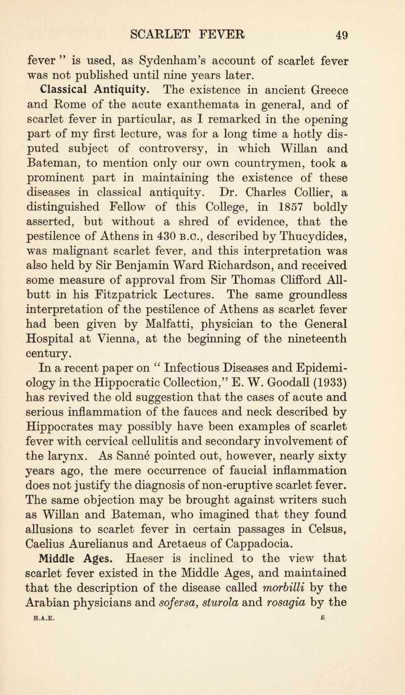 fever ” is used, as Sydenham’s account of scarlet fever was not published until nine years later. Classical Antiquity. The existence in ancient Greece and Rome of the acute exanthemata in general, and of scarlet fever in particular, as I remarked in the opening part of my first lecture, was for a long time a hotly dis¬ puted subject of controversy, in which Willan and Bateman, to mention only our own countrymen, took a prominent part in maintaining the existence of these diseases in classical antiquity. Dr. Charles Collier, a distinguished Fellow of this College, in 1857 boldly asserted, but without a shred of evidence, that the pestilence of Athens in 430 b.c., described by Thucydides, was malignant scarlet fever, and this interpretation was also held by Sir Benjamin Ward Richardson, and received some measure of approval from Sir Thomas Clifford All¬ butt in his Fitzpatrick Lectures. The same groundless interpretation of the pestilence of Athens as scarlet fever had been given by Malfatti, physician to the General Hospital at Vienna, at the beginning of the nineteenth century. In a recent paper on “ Infectious Diseases and Epidemi¬ ology in the Hippocratic Collection,” E. W. Goodall (1933) has revived the old suggestion that the cases of acute and serious inflammation of the fauces and neck described by Hippocrates may possibly have been examples of scarlet fever with cervical cellulitis and secondary involvement of the larynx. As Sanne pointed out, however, nearly sixty years ago, the mere occurrence of faucial inflammation does not justify the diagnosis of non-eruptive scarlet fever. The same objection may be brought against writers such as Willan and Bateman, who imagined that they found allusions to scarlet fever in certain passages in Celsus, Caelius Aurelianus and Aretaeus of Cappadocia. Middle Ages. Haeser is inclined to the view that scarlet fever existed in the Middle Ages, and maintained that the description of the disease called morbilli by the Arabian physicians and sofersa, sturola and rosagia by the £ H.A.E.