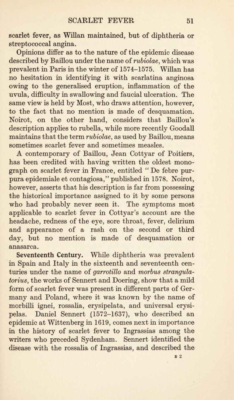 scarlet fever, as Willan maintained, but of diphtheria or streptococcal angina. Opinions differ as to the nature of the epidemic disease described by Baillou under the name of rubiolae, which was prevalent in Paris in the winter of 1574-1575. Willan has no hesitation in identifying it with scarlatina anginosa owing to the generalised eruption, inflammation of the uvula, difficulty in swallowing and faucial ulceration. The same view is held by Most, who draws attention, however, to the fact that no mention is made of desquamation. Noirot, on the other hand, considers that Baillou’s description applies to rubella, while more recently Goodall maintains that the term rubiolae, as used by Baillou, means sometimes scarlet fever and sometimes measles. A contemporary of Baillou, Jean Cottyar of Poitiers, has been credited with having written the oldest mono¬ graph on scarlet fever in France, entitled “ De febre pur¬ pura epidemiale et contagiosa,” published in 1578. Noirot, however, asserts that his description is far from possessing the historical importance assigned to it by some persons who had probably never seen it. The symptoms most applicable to scarlet fever in Cottyar’s account are the headache, redness of the eye, sore throat, fever, delirium and appearance of a rash on the second or third day, but no mention is made of desquamation or anasarca. Seventeenth Century. While diphtheria was prevalent in Spain and Italy in the sixteenth and seventeenth cen¬ turies under the name of garrotillo and morbus strangula- torius, the works of Sennert and Doering, show that a mild form of scarlet fever was present in different parts of Ger¬ many and Poland, where it was known by the name of morbilli ignei, rossalia, erysipelata, and universal erysi¬ pelas. Daniel Sennert (1572-1637), who described an epidemic at Wittenberg in 1619, comes next in importance in the history of scarlet fever to Ingrassias among the writers who preceded Sydenham. Sennert identified the disease with the rossalia of Ingrassias, and described the