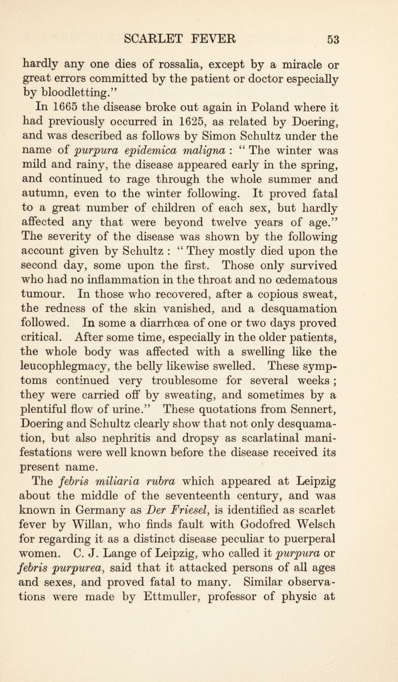 hardly any one dies of rossalia, except by a miracle or great errors committed by the patient or doctor especially by bloodletting.” In 1665 the disease broke out again in Poland where it had previously occurred in 1625, as related by Doering, and was described as follows by Simon Schultz under the name of purpura epidemica maligna : “ The winter was mild and rainy, the disease appeared early in the spring, and continued to rage through the whole summer and autumn, even to the winter following. It proved fatal to a great number of children of each sex, but hardly affected any that were beyond twelve years of age.” The severity of the disease was shown by the following account given by Schultz : “ They mostly died upon the second day, some upon the first. Those only survived who had no inflammation in the throat and no oedematous tumour. In those who recovered, after a copious sweat, the redness of the skin vanished, and a desquamation followed. In some a diarrhoea of one or two days proved critical. After some time, especially in the older patients, the whole body was affected with a swelling like the leucophlegmacy, the belly likewise swelled. These symp¬ toms continued very troublesome for several weeks; they were carried off by sweating, and sometimes by a plentiful flow of urine.” These quotations from Sennert, Doering and Schultz clearly show that not only desquama¬ tion, but also nephritis and dropsy as scarlatinal mani¬ festations were well known before the disease received its present name. The febris miliaria rubra which appeared at Leipzig about the middle of the seventeenth century, and was known in Germany as Der Friesel, is identified as scarlet fever by Willan, who finds fault with Godofred Welsch for regarding it as a distinct disease peculiar to puerperal women. C. J. Lange of Leipzig, who called it purpura or febris purpurea, said that it attacked persons of all ages and sexes, and proved fatal to many. Similar observa¬ tions were made by Ettmufler, professor of physic at