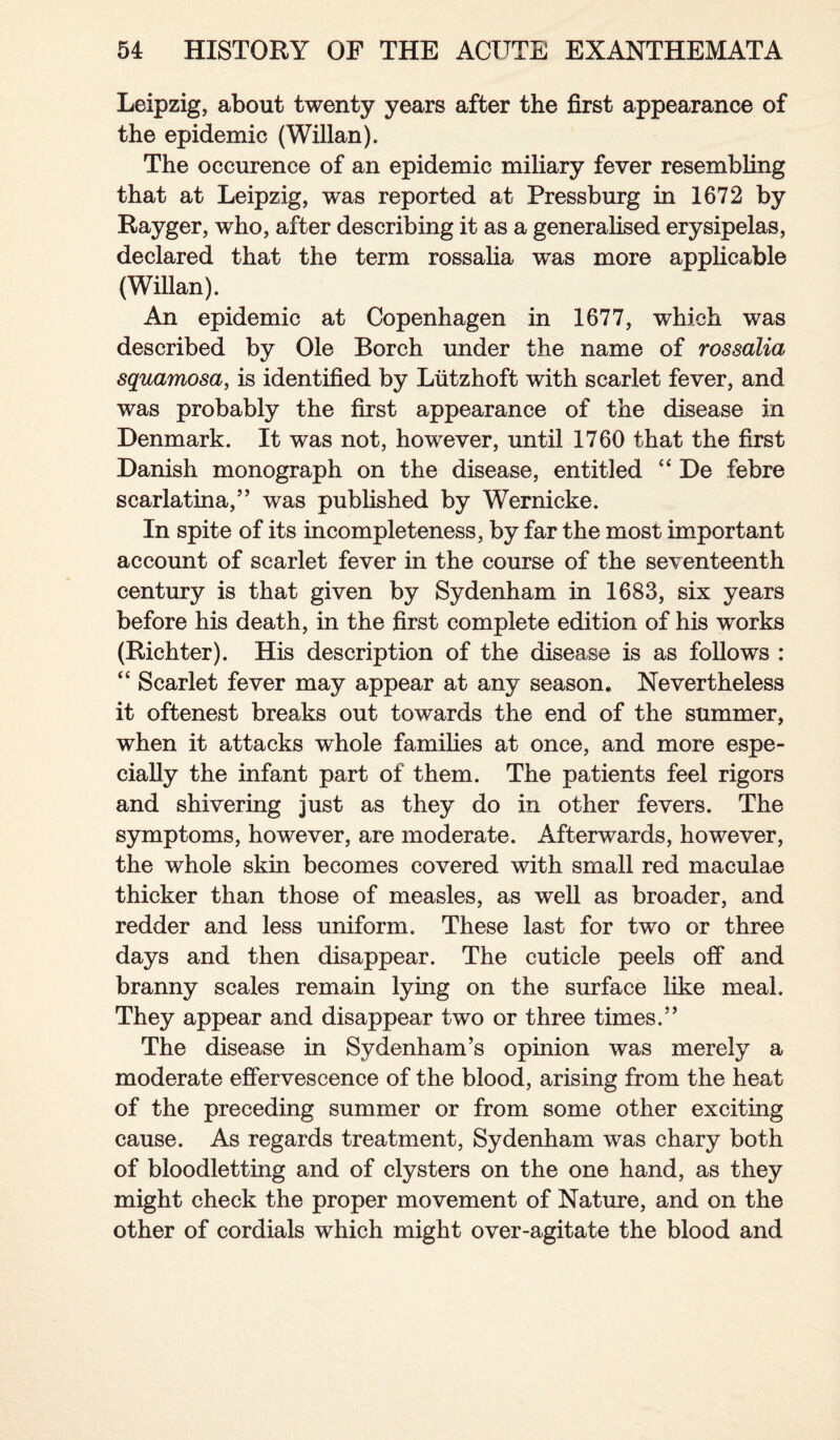 Leipzig, about twenty years after the first appearance of the epidemic (Willan). The occurence of an epidemic miliary fever resembling that at Leipzig, was reported at Pressburg in 1672 by Rayger, who, after describing it as a generalised erysipelas, declared that the term rossalia was more applicable (Willan). An epidemic at Copenhagen in 1677, which was described by Ole Borch under the name of rossalia squamosa, is identified by Liitzhoft with scarlet fever, and was probably the first appearance of the disease in Denmark. It was not, however, until 1760 that the first Danish monograph on the disease, entitled “ De febre scarlatina,” was published by Wernicke. In spite of its incompleteness, by far the most important account of scarlet fever in the course of the seventeenth century is that given by Sydenham in 1683, six years before his death, in the first complete edition of his works (Richter). His description of the disease is as follows : “ Scarlet fever may appear at any season. Nevertheless it oftenest breaks out towards the end of the summer, when it attacks whole families at once, and more espe¬ cially the infant part of them. The patients feel rigors and shivering just as they do in other fevers. The symptoms, however, are moderate. Afterwards, however, the whole skin becomes covered with small red maculae thicker than those of measles, as well as broader, and redder and less uniform. These last for two or three days and then disappear. The cuticle peels off and branny scales remain lying on the surface like meal. They appear and disappear two or three times.” The disease in Sydenham’s opinion was merely a moderate effervescence of the blood, arising from the heat of the preceding summer or from some other exciting cause. As regards treatment, Sydenham was chary both of bloodletting and of clysters on the one hand, as they might check the proper movement of Nature, and on the other of cordials which might over-agitate the blood and