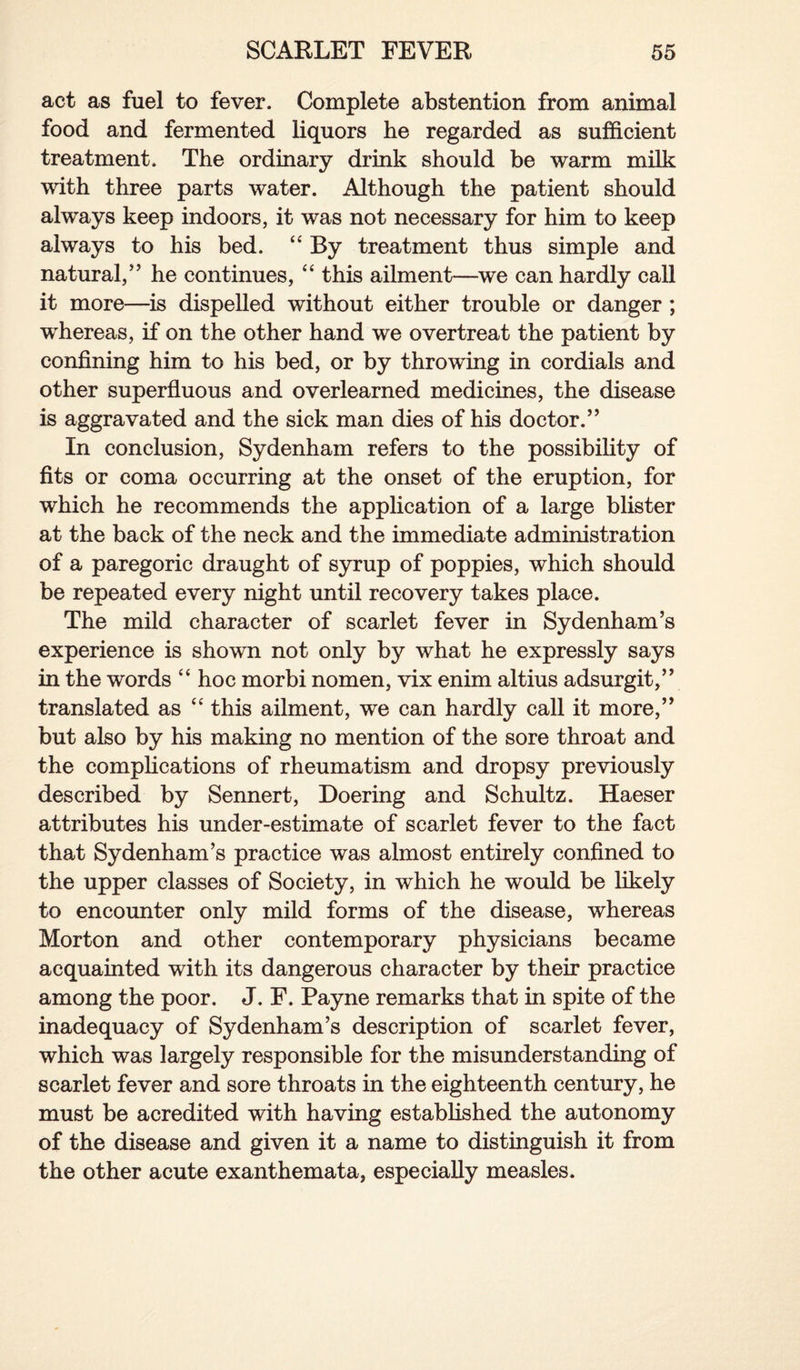 act as fuel to fever. Complete abstention from animal food and fermented liquors he regarded as sufficient treatment. The ordinary drink should be warm milk with three parts water. Although the patient should always keep indoors, it was not necessary for him to keep always to his bed. “ By treatment thus simple and natural/5 he continues, “ this ailment—we can hardly call it more—is dispelled without either trouble or danger; whereas, if on the other hand we overtreat the patient by confining him to his bed, or by throwing in cordials and other superfluous and overlearned medicines, the disease is aggravated and the sick man dies of his doctor.” In conclusion, Sydenham refers to the possibility of fits or coma occurring at the onset of the eruption, for which he recommends the application of a large blister at the back of the neck and the immediate administration of a paregoric draught of syrup of poppies, which should be repeated every night until recovery takes place. The mild character of scarlet fever in Sydenham’s experience is shown not only by what he expressly says in the words “ hoc morbi nomen, vix enim altius adsurgit,” translated as “ this ailment, we can hardly call it more,” but also by his making no mention of the sore throat and the complications of rheumatism and dropsy previously described by Sennert, Doering and Schultz. Haeser attributes his under-estimate of scarlet fever to the fact that Sydenham’s practice was almost entirely confined to the upper classes of Society, in which he would be likely to encounter only mild forms of the disease, whereas Morton and other contemporary physicians became acquainted with its dangerous character by their practice among the poor. J. F. Payne remarks that in spite of the inadequacy of Sydenham’s description of scarlet fever, which was largely responsible for the misunderstanding of scarlet fever and sore throats in the eighteenth century, he must be acredited with having established the autonomy of the disease and given it a name to distinguish it from the other acute exanthemata, especially measles.
